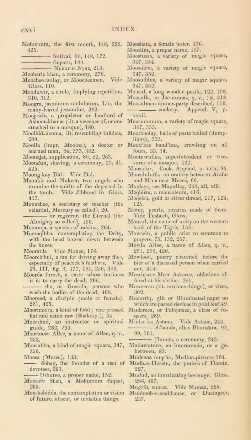 Mohurrum, the first month, 148, 229, 425. festival, 96, 148, 172. fuqeers, 189. Nuzur-o-Nyaz, 219. Moobariz khan, a ceremony, 276. Moochee-walay, or Moocheemen. Vide Gloss. 110. Mooduvvir, a circle, implying repetition, 310, 312. Moogra, jasminum undulatum, Lin. the many-leaved jessamine, 382. Moojawir, a proprietor or landlord of Ashoor-khanas (lit. a sweeper of, or one attached to a mosque), 180. Moolhid-nooma, lit. resembling infidels, 289. Moolla (impr. Moolna), a doctor or learned man, 84, 373, 382. Moonajat, supplication, 80, 82, 263. Moondun, shaving, a ceremony, 27, 31, 425. Moong kay Dal. Vide Dal. Moonkir and Nukeer, two angels who examine the spirits of the departed in the tomb. Vide Jibbreel in Gloss. 417. Moonshee, a secretary or teacher (the celestial, Mercury so called), 20. or registrar, the Eternal (the Almighty so called), 150. Moonuqa, a species of raisins, 264. Mooraqibba, contemplating the Deity, with the head bowed down between the knees. Mooratib. Vide Mahee, 176. Moorch'hul, a fan for driving away flies, especially of peacock’s feathers. Vide PI. Ill, fig. 3, 177, 181, 220, 386. Moorda furosh, a caste whose business it is to carry the dead, 206. sho, or Gussala, persons who wash the bodies of the dead, 409. Mooreed, a disciple (male or female), 281, 425. Moormoora, a kind of fo6d ; rice pressed flat and eaten raw (Shakesp.), 34. Moorshud, an instructor or spiritual guide, 282, 299. Moortooza Alice, a name of Allee, q. v., 253. Moorubba, a kind of magic square, 347, 350. Moosa (Moses), 133. Sohag, the founder of a sect of devotees, 293. Ushuree, a proper name, 152. Moosafir Shah, a Mohurrum fuqeer, 205. Mooshahidda, the contemplation or vision of future, absent, or invisible things. Mooshata, a female jester, 136. Mooslim, a proper name, 157. Moostussa, a variety of magic square, 347, 354. Moosubba, a variety of magic square, 347, 352. Moosuddus, a variety of magic square, 347, 352. Moosul, a long wooden pestle, 122, 198. Moosulla, or Jae numaz, q. v., 78, 318. Moosulman dinner-party described, 110. cookery. Append. V, p. xxvii. Moosummum, a variety of magic square, 347, 353. Moo/koolay, balls of paste boiled (dump- lings), 333. Mood'hee band’hna, crawling on all fours, 33, 34. Mootuw'ullee, superintendent or trea- surer of a mosque, 132. Moozafur. Cook. Append, p. xxix, 96. Moozdulufla, an oratory between Arafat and Mina near Mecca, 66. Moplays, see Mapullay, 244, xii, xiii. Moqbirra, a mausoleum, 416. Moqeish, gold or silver thread, 117, 124, 125. Motee, pearls, rosaries made of them. Vide Tusbeeh, Gloss. Mousul, the name of a city on the western bank of the Tigris, 154. Mowazin, a public crier to summon to prayers, 75, 132, 257. Mowla Allee, a name of Allee, q. v., 251, 268, 426. Mowlood, poetry chaunted before the bier of a deceased person when carried out, 414. Mowluwee Meer Askaree, oblations of- fered at his shrine, 281. Mowzeean (lit. noxious things), or vices, 302. Mozurriq, gilt or illuminated paper on which are pasted devices in gold leaf,49. Mudareea, or Tubqateea, a class of fu- qeers, 289. Mudar ka Astana. Vide Astana, 243. ch'handa, alias Bhundara, 97, 99, 101. • j'hunda, a ceremony, 243. Mudawutnee, an internuncio, or a go- between, 83. Mudeena nuqsha, Medina-picture, 184. Mudh-e-Hosein, the praises of Hosein, 227. Mudud, an intoxicating beverage. Gloss. 296, 407, Mugrib, sunset. Vide Numaz, 255. Muhboob-e-soobhanee, or Dustugecr, 237.