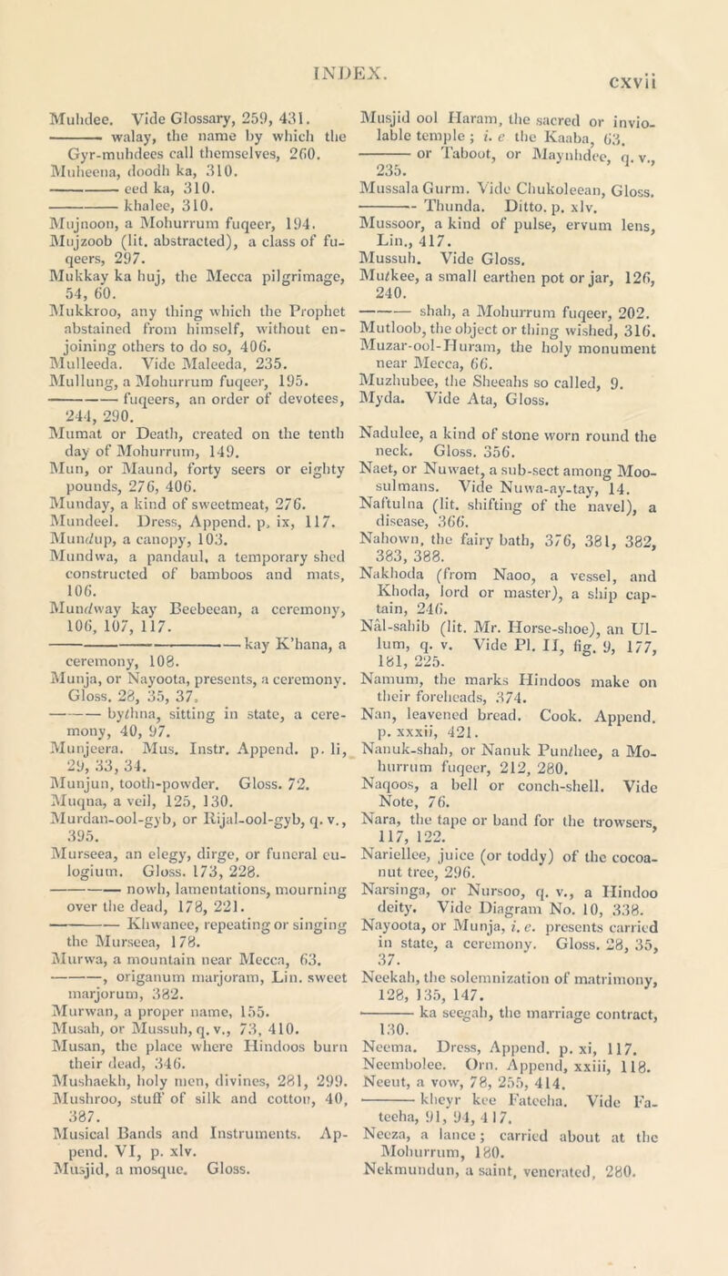 cxvit Muhdee. Vide Glossary, 259, 431. walay, the name by which the Gyr-muhdees call themselves, 260. Muheeua, cloodh ka, 310. eed ka, 310. khalee, 310. Mujnoon, a Mohurrum fuqeer, 194. Mujzoob (lit, abstracted), a class of fu- qeers, 297. Mukkay ka huj, the Mecca pilgrimage, 54, 60. Mukkroo, any thing which the Prophet abstained from himself, without en- joining others to do so, 406. Mulleeda. Vide Maleeda, 235. Mullung, a Mohurrum fuqeer, 195. fuqeers, an order of devotees, 244, 290. Mumat or Death, created on the tenth day of Mohurrum, 149. Mun, or Maund, forty seers or eighty pounds, 276, 406. Munday, a kind of sweetmeat, 276. Mundeel. Dress, Append. p, ix, 117. Mundup, a canopy, 103. Mundwa, a pandaul, a temporary shed constructed of bamboos and mats, 106. Mundway kay Beebeean, a ceremony, 106, 107, 117. —kay K’hana, a ceremony, 108. Munja, or Nayoota, presents, a ceremony. Gloss. 28, 35, 37, by/hna, sitting in state, a cere- mony, 40, 97. Munjeera. Mus. Instr. Append, p. li, 29, 33, 34. Munjun, tooth-powder. Gloss. 72. Muqna, a veil, 125, 130. Murdan-ool-gyb, or Rijal-ool-gyb, q. v., 395. Murseea, an elegy, dirge, or funeral eu- logium. Gloss. 173, 228. novvh, lamentations, mourning over the dead, 178, 221. — Khwanee, repeating or singing the Murseea, 178. Murwa, a mountain near Mecca, 63. , origanum marjoram, Lin. sweet marjorum, 382. Murwan, a proper name, 155. Musah, or Mussuh, q. v., 73, 410. Musan, the place where Hindoos burn their dead, 346. Mushaekh, holy men, divines, 281, 299. Mushroo, stufl’ of silk and cotton, 40, 387. Musical Bands and Instruments. Ap- pend. VI, p. xlv. Musjid, a mosque. Gloss. Musjid ool Haram, the sacred or invio- lable temple ; i. e the Kaaba, 63. or Taboot, or Maynhdee n v 235. ’ MussalaGurm. Vide Chukoleean, Gloss. Thunda. Ditto, p. xlv. Mussoor, a kind of pulse, ervum lens, Lin., 417. Mussuh. Vide Gloss. Mu/kee, a small earthen pot or jar, 126, 240. shah, a Mohurrum fuqeer, 202. Mutloob, the object or thing wished, 316. Muzar-ool-Huram, the holy monument near Mecca, 66. Muzhubee, the Sheeahs so called, 9. Myda. Vide Ata, Gloss. Nadulee, a kind of stone worn round the neck. Gloss. 356. Naet, or Nuwaet, a sub-sect among Moo- sulmans. Vide Nuwa-ay-tay, 14. Naftulna (lit. shifting of the navel), a disease, 366. Nahown, the fairy bath, 376, 381, 382, 383, 388. Nakhoda (from Naoo, a vessel, and Khoda, lord or master), a ship cap- tain, 246. Nal-sahib (lit. Mr. Horse-shoe), an Ul- lum, q. v. Vide PI. II, fig. 9, 177, 181, 225. Namum, the marks Hindoos make on their foreheads, 374. Nan, leavened bread. Cook. Append, p. xxxii, 421. Nanuk-shah, or Nanuk Pundiec, a Mo- hurrum fuqeer, 212, 280. Naqoos, a bell or conch-shell. Vide Note, 76. Nara, the tape or band for the trowsers, 117, 122. Nariellee, juice (or toddy) of the cocoa- nut tree, 296. Narsinga, or Nursoo, q. v., a Hindoo deity. Vide Diagram No. 10, 338. Nayoota, or Munja, i.e. presents carried in state, a ceremony. Gloss. 28, 35, 37. Neekah, the solemnization of matrimony, 128, 135, 147. • ka seegah, the marriage contract, 130. Ncetna. Dress, Append, p. xi, 117. Neembolee. Orn. Append, xxiii, 118. Neeut, a vow, 78, 255, 414. kheyr kce Fatceha. Vide Fa- teeha, 91, 94, 4 17. Necza, a lance; carried about at the Mohurrum, 180. Nekmundun, a saint, venerated, 280.