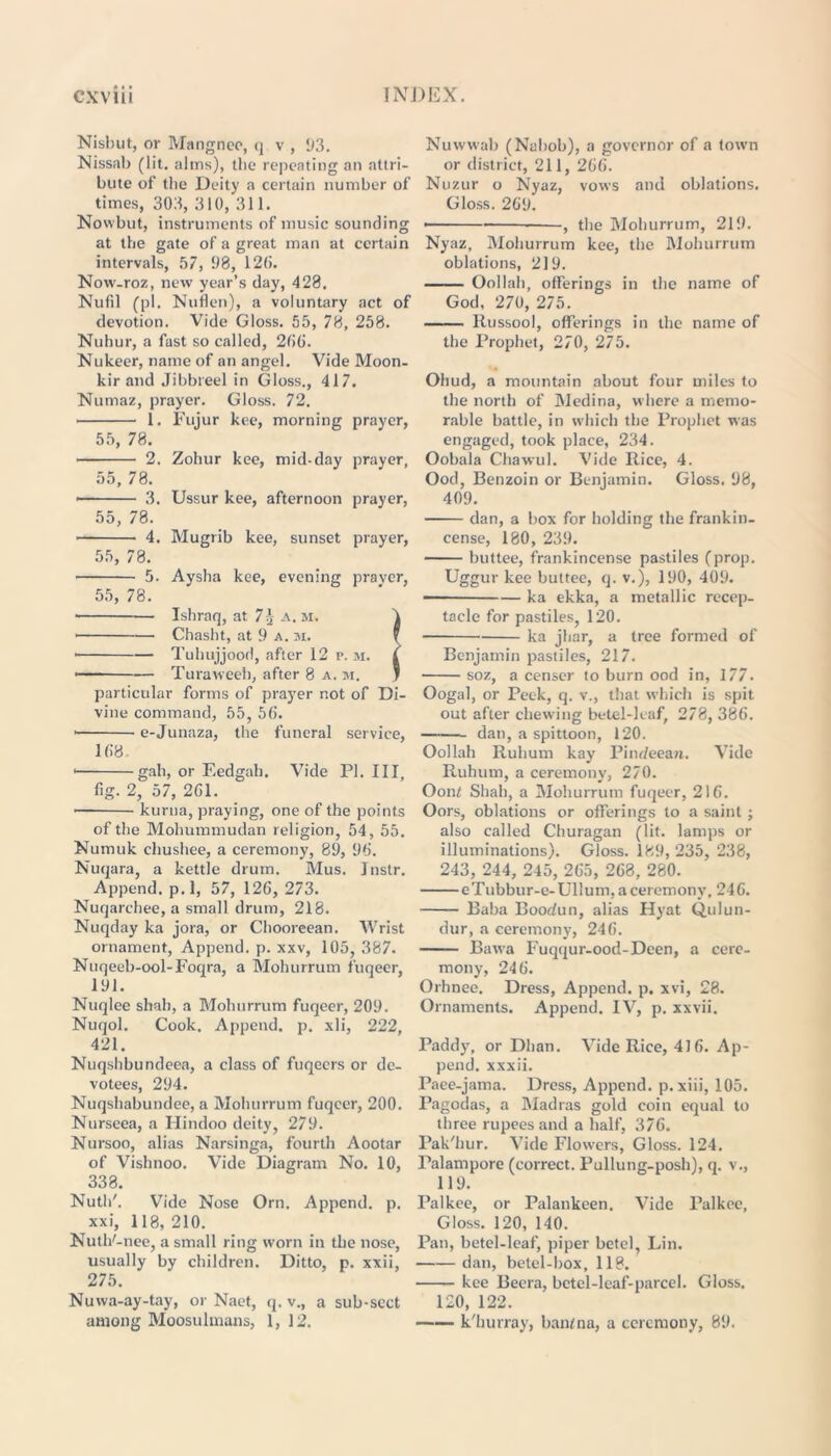 Nisbut, or Mangnee, q v , 1)3. Nissab (lit. alms), tbe repeating an attri- bute of tbe Deity a certain number of times, 303, 310, 311. Nowbut, instruments of music sounding at the gate of a great man at certain intervals, 57, 1)8, 120. Now-roz, new year’s day, 428. Nufil (pi. Nuflen), a voluntary act of devotion. Vide Gloss. 55, 78, 258. Nuhur, a fast so called, 206. Nukeer, name of an angel. Vide Moon- kir and Jibbreel in Gloss., 417. Numaz, prayer. Gloss. 72. 1. Fujur kee, morning prayer, 55, 78. 2. Zohur kee, mid-day prayer, 55, 78. • 3. Ussur kee, afternoon prayer, 55, 78. 4. Mugrib kee, sunset prayer, 55, 78. 5. Aysha kee, evening pravcr, 55, 78. • Ishraq, at 7\ a.m. 4 Chasht, at 9 a. m. f Tubujjood, after 12 p. m. i • Turaweeh, after 8 a. m. * particular forms of prayer not of Di- vine command, 55, 50. • e-Junaza, the funeral service, 108. gah, or Eedgah. Vide PI. Ill, fig. 2, 57, 201. • kurna, praying, one of the points of the Mohummudan religion, 54, 55. Numuk chushee, a ceremony, 89, 90. Nuqara, a kettle drum. Mus. Jnstr. Append, p.l, 57, 126, 273. Nuqarchee, a small drum, 218. Nuqday ka jora, or Chooreean. Wrist ornament, Append, p. xxv, 105, 387. Nuqeeb-ool-Foqra, a Mohurrum fuqeer, 191. Nuqlee shah, a Mohurrum fuqeer, 209. Nuqol. Cook. Append, p. xli, 222, 421. Nuqshbundeea, a class of fuqecrs or de- votees, 294. Nuqshabundee, a Mohurrum fuqeer, 200. Nurseea, a Hindoo deity, 279. Nursoo, alias Narsinga, fourth Aootar of Vishnoo. Vide Diagram No. 10, 338. Nuth'. Vide Nose Orn. Append, p. xxi, 118,210. Nutlf-nee, a small ring worn in the nose, usually by children. Ditto, p. xxii, 275. Nuwa-ay-tay, or Naet, q. v., a sub-scct among Moosulmans, 1, 12. Nuwwab (Nabob), a governor of a town or district, 211, 206. Nuzur o Nyaz, vows and oblations. Gloss. 209. • -, the Mohurrum, 219. Nyaz, Mohurrum kee, the Mohurrum oblations, 219. Oollah, offerings in the name of God, 270, 275. Russool, offerings in the name of the Prophet, 270, 275. Ohud, a mountain about four miles to the north of Medina, where a memo- rable battle, in which the Prophet was engaged, took place, 234. Oobala Chawul. Vide Rice, 4. Ood, Benzoin or Benjamin. Gloss, 98, 409. dan, a box for holding the frankin- cense, 180, 239. buttee, frankincense pastiles (prop. Uggur kee buttee, q. v.), 190, 409. ka ekka, a metallic recep- tacle for pastiles, 120. ka jhar, a tree formed of Benjamin pastiles, 217. soz, a censer to burn ood in, 177. Oogal, or Peek, q. v., that which is spit out after chewing betel-leaf, 278, 386. dan, a spittoon, 120. Oollah Ruhum kay Pinr/eean. Vide Ruhum, a ceremony, 270. Ooni Shah, a Mohurrum fuqeer, 210. Oors, oblations or offerings to a saint; also called Churagan (lit. lamps or illuminations). Gloss. 189, 235, 238, 243, 244, 245, 205, 268, 280. eTubbur-e-Ullum, a ceremony, 246. Baba Boodun, alias Hyat Qulun- dur, a ceremony, 240. Bawa Fuqqur-ood-Deen, a cere- mony, 240. Orhnee. Dress, Append, p. xvi, 28. Ornaments. Append. IV, p. xxvii. Paddy, or Dhan. Vide Rice, 416. Ap- pend. xxxii. Paee-jama. Dress, Append, p.xiii, 105. Pagodas, a Madras gold coin equal to three rupees and a half, 376. Pak'hur. Vide Flowers, Gloss. 124. Palampore (correct. Pullung-posh), q. v., 119. Palkee, or Palankeen. Vide Palkee, Gloss. 120, 140. Pan, betel-leaf, piper betel, Lin. dan, betel-box, 118. kee Beera, betel-leaf-parcel. Gloss. 120, 122. k'hurray, banfna, a ceremony, 89.