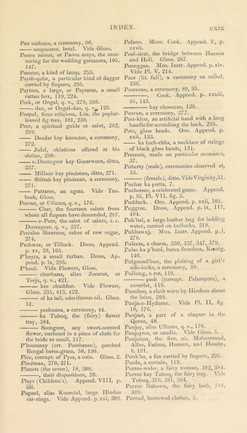 Pan oothana, a ceremony, 90. soopeearee, betel. Vide Gloss. Paoow. mi nut, or Paoou, mayz, the mea- suring for the wedding garments, 105, 147. Paoo/ee, a kind of lamp, 253. Paysh-qubz, a particular kind of dagger carried by fuqeers, 295. Paytara, a large, or Paytaree, a small rattan box, 119,224. Peek, or Oogal, q. v., 278, 386. dan, or Oogal-dan, q. 120. Peepul, ficus relit>iosa, Lin. the poplar- leaved fig tree, 181, 230. Peer, a spiritual guide or saint, 282, 299. Deedar kay koondon, a ceremony, 272. Julal, oblations offered at his shrine, 280. e-Dustugeer kay Gecarween, ditto, 237. Millaoo kay pindeean, ditto, 271. Shittab kay pindeean, a ceremony, 271. Puttaree, an agate. Vide Tus- beeh, Gloss. Peeran, or Ullums, q. v., 176. Char, the fourteen saints from whom all fuqeers have descended, 287. e- Peer, the saint of saints, i. e. Dustugeer, q. v., 237. Peetalee Sheernee, cakes of raw sugar, 274. Peshwaz, or Tilluck. Dress, Append, p. xv, 28, 105. P’hayta, a small turban. Dress, Ap- pend. p. ix, 295. P’hool. Vide Flowers, Gloss. churhana, alias Zeearut, or Teeja, q. v., 421. kee chuddur. Vide Flowers, Gloss. 235, 413, 422. el ka tail, odoriferous oil. Gloss. 51. peehnana, a ceremony, 44. > ka Tubuq, the (fairy) flower tray, 384. Soongnee, any sweet-scented flower, enclosed in a piece of cloth for the bride to smell, 117. P’hootanay (err. Poothanee), parched Bengal horse-gram, 50, 190. Pice, corrupt, of Pysa, a coin. Gloss. 2. Pindcearr, 270, 271. Planets (the seven), 18,308. , their dispositions, 20. Plays (Children’s). Append. VIII, p. liii. Pogool, alias Koondul, large Hindoo ear-rings. Vide Append, p. xxi, 208. Polaoo. Moos. Cook. Append. V, p. xxvii. Pool-sirat, the bridge between Heaven and Hell. Gloss. 267. Poonggee. Mus. Instr. Append, p. xlv. Vide PI. V, 214. Poor (lit. full), a ceremony so called, 236. Pooreean, a ceremony, 89, 95. . Cook. Append, p. xxxiii, 95, 143. kay choordee, 120. Poorun, a ceremony, 277. Post-khar, an artificial band with a long handle for scratching the back, 295. Pote, glass beads. Orn. Append, p. xxii, 133. ka luch-chha, a necklace of strings of black glass beads, 131. Presents, made on particular occasions, 37. Puberty (male), ceremonies observed at, 53. (female), ditto. Vide Virginity,51. Puchar ka putta, 7. Pucheesee, a celebrated game. Append, p. lii, PI. VII, fig. 2. Pudduck. Orn. Append, p. xxii, 101. Puggree. Dress, Append, p. ix, 117, 404. Puk’hal, a large leather bag for holding water, carried on bullocks, 219. Pukhawuj. Mus. Instr. Append, p. 1, 278. Puleeta, a charm, 330, 337, 347, 379. Pulas ka p’hool, butea frondosa, Koenig. MO. Pulgoond'hun, the plaiting of a gill’s side-locks, a ceremony, 39. Pullung, a cot, 119. posh (corrupt. Palampore), a coverlet, 119. Punchee, a cloth worn by Hindoos about the loins, 208. Punja-e-LIyduree. Vide PI. II, fig. 10, 176. Punjaet, a part of a chapter in the Q,oran, 48. Punjay, alias Ullums, q.v., 176. Punjayree, or caudle. Vide Gloss. 5. Punjutun, the five, viz. Mohummud, Alice, Fatima, Hussun, and Ilosein, 8, 191. Punk'ha, a fan carried by fuqeers, 295. Purda, a curtain, 119. Purrce-walec, a fairy woman, 382, 384. Purree kay Tubuq, the fairy tray. Vide Tubuq, 376, 381, 384. Purree Nahown, the fairy bath, 384, 388. Furrud, borrowed clothes, 5.