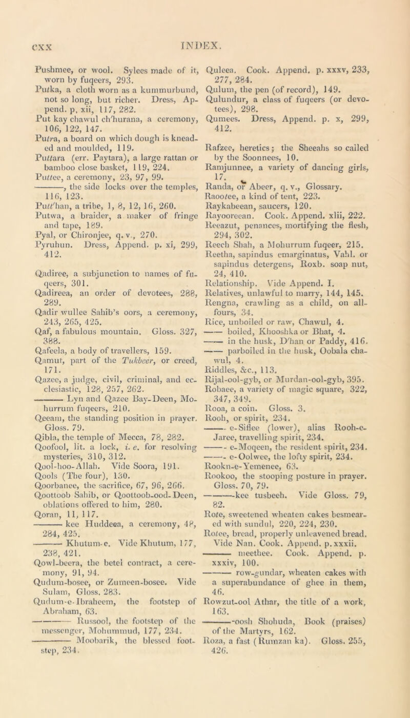 Pushmee, or wool. Sylees made of it, worn by fuqeers, 293. Putka, a cloth worn as a kummurbund, not so long, but richer. Dress, Ap- pend. p. xii, 117,282. Put kay chawul ch'hurana, a ceremony, 106, 122, 147. Putra, a board on which dough is knead- ed and moulded, 119. Puttara (err. Paytara), a large rattan or bamboo close basket, 1 19, 224. Puttee, a ceremony, 23, 97, 99. , the side locks over the temples, 116, 123. Putt'han, a tribe, 1, 8, 12, 16, 260. Putvva, a braider, a maker of fringe and tape, 189. Pyal, or Chironjee, q.v., 270. Pyruhun. Dress, Append, p. xi, 299, 412. Qadiree, a subjunction to names of fu- qeers, 301. Qadireea, an order of devotees, 288, 289. Qadir wullee Sahib’s oors, a ceremony, 243, 265, 425. Qaf, a fabulous mountain. Gloss. 327, 388. Qafeela, a body of travellers, 159. Q,amut, part of the Tulcbeer, or creed, 171. Qazee, a judge, civil, criminal, and ec- clesiastic, 128, 257, 262. • Lyn and Q.azee Bay-Deen, Mo- hurrum fuqeers, 210. Q.eeam, the standing position in prayer. Gloss. 79. Qjbla, the temple of Mecca, 78, 282. Qoofool, lit. a lock, i. e. for resolving mysteries, 310, 312. Qpol-hoo-Allah. Vide Soora, 191. Qools (The four), 130. Qoorbanee, the sacrifice, 67, 96, 266. Qoottoob Sahib, or Qoottoob-ood-Dccn, oblations offered to him, 280. Qoran, 11, 117. kee Huddeea, a ceremony, 48, 284, 425. Khutum-e. Vide Khutum, 177, 238, 421. Qowl-beera, the betel contract, a cere- mony, 91, 94. Qudum-bosee, or Ztuneen-bosee. Vide Sulam, Gloss. 283. Q.udum-e-Ibraheem, the footstep of Abraham, 63. llussool, the footstep of the messenger, Mohummud, 177, 234. Moobarik, the blessed foot- step, 234. Quleea. Cook. Append, p. xxxv, 233, 277, 284. Qulum, the pen (of record), 149. Qulundur, a class of fuqeers (or devo- tees), 298. Qumees. Dress, Append, p. x, 299, 412. Ilafzee, heretics; the Sheeahs so called by the Soonnees, 10. Ramjunnee, a variety of dancing girls, 17. Randa, or Abeer, q. v., Glossary, llaootee, a kind of tent, 223. llaykabeean, saucers, 120. Rayooreean. Cook. Append, xlii, 222. lteeazut, penances, mortifying the flesh, 294, 302. Reech Shah, a Mohurrum fuqeer, 215. Reetha, sapindus emarginatus, Vahl. or sapindus detergens, Roxb. soap nut, 24, 410. Relationship. Vide Append. I. Relatives, unlawful to marry, 144, 145. Rengna, crawling as a child, on all- fours, 34. Rice, unboiled or raw', Chawul, 4. boiled, Khooshkaor Bhat, 4. in the husk, D'han or Paddy, 416. parboiled in the husk, Oobala cha- wul, 4. Riddles, &c., 113. Rijal-ool-gyb, or Murdan-ool-gyb, 395. Robaee, a variety of magic square, 322, 347, 349. Rooa, a coin. Gloss. 3. Rooh, or spirit, 234. e-Siflee (lowrer), alias Ilooh-e- Jaree, travelling spirit, 234. e-Moqeen, the resident spirit, 234. ■- e-Oolwee, the lofty spirit, 234. Iiookn-e-Yemenee, 63. Rookoo, the stooping posture in prayer. Gloss. 70, 79. kee tusbeeh. Vide Gloss. 79, 82. Rote, sweetened wheaten cakes besmear- ed with sundul, 220, 224, 230. Rotee, bread, properly unleavened bread. Vide Nan. Cook. Append, p.xxxii. meethee. Cook. Append, p. xxxiv, 100. row-gundar, wheaten cakes with a superabundance of ghee in them, 46. Rowzut-ool Athar, the title of a work, 163. -oosh Shohuda, Book (praises) of the Martyrs, 162. Roza, a fast (Rumzan ka). Gloss. 255, 426.