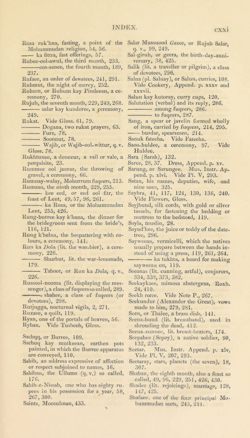 CXXI Roza ruk’fana, fasting, a point of the Mohummudan religion, 54, 56. ka fittra, fast offerings, 57. Rubee-ool-awul, the third month, 233, oos-sanee, the fourth month, 189, 237. Rufaee, an order of devotees, 241, 291. Ruhmut, the night of mercy, 252. Ruhum, or Ruhum kay Pindeean, a ce- remony, 270. Rujub, the seventh month, 229,249,268. salar kay kundoree, a peremony, 249. Rukat. Vide Gloss. 61, 79. Dogana, two rukat prayers, 63. Furz, 78. Soonnut, 78. Wajib, or Wajib-ool-wittur, q. v. Gloss. 78. Rukhtunee, a douceur, a vail or vale, a perquisite, 23. Rummee ool jumar, the throwing of gravel, a ceremony, 66. Rumnay-walay, Mohurrum fuqeers, 213. Rumzan, the ninth month, 229, 255. kee eed, or eed ool fitr, the feast of Lent, 49, 57, 96, 261. ka Roza, or the Mohummudan Lent, 255, 426. Rung-burree kay k'hana, the dinner for the bridegroom sent from the bride’s, 116, 121. Rung k'helna, the bespattering with co- lours, a ceremony, 141. Run ka _Dola (lit. the war-bier), a cere- mony, 226. Shurbut, lit. the war-lemonade, 179. Taboot, or Run ka Dola, q. v., 226. Russool-nooma (lit. displaying the mes- senger), a class of fuqeers so called, 289. shahee, a class of fuqeers (or devotees), 298. Rutjugga, nocturnal vigils, 2, 271. Ruzaee, a quilt, 119. Ryan, one of the portals of heaven, 56. llyhan. Vide Tusbceh, Gloss. Sachuq, or Burree, 109. Sachuq kay mutkeean, earthen pots painted, in which the Burree apparatus are conveyed, 110. Sahib, an address expressive of affection or respect subjoined to names, 16. Sahiban, the Ullums (q. v.) so called, 176. Sahib-e-Nissab, one who has eighty ru- pees in his possession for a year, 58, 267, 300. Saints, Moosuhnan, 433. Salar Mussuood Gazec, or Rujub Salar, q. v., 99, 249. Sal-girub, or geera, the birth-day-anni- versary, 38, 425. Salik (lit. a traveller or pilgrim), a class of devotees, 296. Salna (pi. Salnay), or Salun, curries, 108. Vide Cookery, Append, p. xxxv and xxxvii. Salun kay kutoray, curry cups, 120. Salutation (verbal) and its reply, 286. among fuqeers, 286. to fuqeers, 287. Sang, a spear or javelin formed wholly of iron, carried by fuqeers, 214, 295. burdar, spearsmen, 214. Sanuk fateeha. Vide Fateeha. Saoo-huldee, a ceremony, 97. Vide Huldee. Sara (Sarah), 132. Saree, 28, 37. Dress, Append, p. xv. Sarung, or Sarungee. Mus. Instr. Ap- pend. p. xlvi. Vide Pi. V, 293. Satan, his names, deputies, wife, and nine sons, 325. Sayhra, 41, 117, 124, 130, 136, 240. Vide Flowers, Gloss. Sayjbund, silk cords, with gold or silver tassels, for fastening the bedding or mattress to the bedstead, 119. Sayla, muslin, 28. Saynd'hee, the juice or toddy of the date- tree, 296. Sayweean, vermicelli, which the natives usually prepare between the hands in- stead of using a press, 119, 261, 264. ha tukhta, a board for making sayweean on, 119. Seeanas (lit. cunning, artful), conjurors, 334, 338, 373, 382. Seekaykaee, mimosa abstergens, Roxb. 24,410. Seekh ro/ce. Vide Note P., 267. Seekundur (Alexander the Great), vows made to him, 279, 281. Seen, or Thalee, a brass dish, 141. Seena-bund (lit. breastband), used in shrouding the dead, 412. Seena-zunnee, lit. breast-beaters, 174. Seepahee (Sepoy), a native soldier, 90, 132, 233. Seetar. Mus. Instr. Append, p. xlv, Vide PI. V, 207, 293. Seetaray, stars, planets (the seven), 18, 307. Shaban, the eighth month, also a feast so called, 49, 96, 229, 251,426, 430. Sliadee (lit. rejoicings), marriage, 128, 147, 425. Shafaee, one of the four principal Mo- hummudan sects, 243, 244.