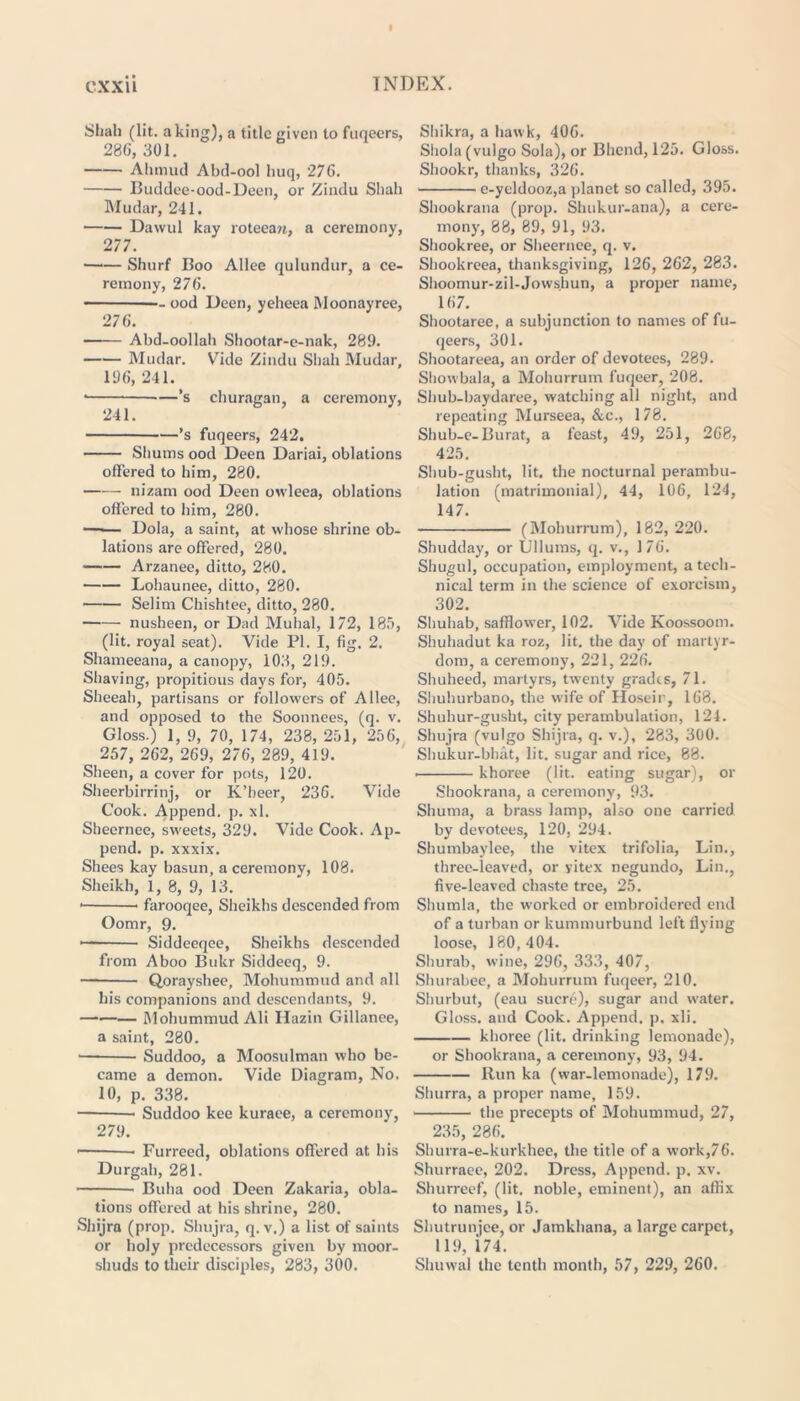 Shah (lit. a king), a title given to fuqeers, 28G, 301. Ahtnud Abd-ool huq, 276. Buddee-ood-Deen, or Zindu Shah Mudar, 241. Davvul kay roteean, a ceremony, 277. Shurf Boo Alice qulundur, a ce- remony, 276. — ood Deen, yeheea Moonayree, 276. Abd-oollah Shootar-e-nak, 289. Mudar. Vide Zindu Shah Mudar, 196, 241. * —’s churagan a ceremony, 241. ’s fuqeers, 242. Shums ood Deen Dariai, oblations offered to him, 280. nizam ood Deen owleea, oblations offered to him, 280. —-— Dola, a saint, at whose shrine ob- lations are offered, 280. Arzanee, ditto, 280. Lohaunee, ditto, 280. ■ Selim Chishtee, ditto, 280. nusheen, or Dad Muhal, 172, 185, (lit. royal seat). Vide PI. I, fig. 2. Shameeana, a canopy, 108, 219. Shaving, propitious days for, 405. Sheeah, partisans or followers of Allee, and opposed to the Soonnees, (q. v. Gloss.) 1, 9, 70, 174, 238, 251, 256, 257, 262, 269, 276, 289, 419. Sheen, a cover for pots, 120. Sheerbirrinj, or K’beer, 236. Vide Cook. Append, p. xl. Sheernee, sweets, 329. Vide Cook. Ap- pend. p. xxxix. Shees kay basun, a ceremony, 108. Sheikh, 1, 8, 9, 13. * farooqee, Sheikhs descended from Oomr, 9. * Siddeeqee, Sheikhs descended from Aboo Bukr Siddeeq, 9. — Qorayshee, Mohummud and all bis companions and descendants, 9. Mohummud Ali Hazin Gillanee, a saint, 280. ■ Suddoo, a Moosulman who be- came a demon. Vide Diagram, No. 10, p. 338. Suddoo kee kuraee, a ceremony, 279. • Furreed, oblations offered at bis Durgah, 281. Buba ood Deen Zakaria, obla- tions offered at his shrine, 280. Shijra (prop. Shujra, q. v.) a list of saints or holy predecessors given by moor- shuds to their disciples, 283, 300. Shikra, a hawk, 406. Sliola (vulgo Sola), or Bhend, 125. Gloss. Sliookr, thanks, 326. e-yeldooz,a planet so called, 395. Shookrana (prop. Shukur-ana), a cere- mony, 88, 89, 91, 93. Shookree, or Sheernee, q. v. Shookreea, thanksgiving, 126, 262, 283. Shoomur-zil-Jowshun, a proper name, 167. Shootaree, a subjunction to names of fu- qeers, 301. Shootareea, an order of devotees, 289. Showbala, a Mohurrum fuqeer, 208. Shub-baydaree, watching all night, and repeating Murseea, &c., 178. Shub-e-Burat, a feast, 49, 251, 268, 425. Shub-gusht, lit. the nocturnal perambu- lation (matrimonial), 44, 106, 124, 147. (Mohurrum), 182, 220. Shudday, or Ullums, q. v., 176. Shugul, occupation, employment, a tech- nical term in the science of exorcism, 302. Shuhab, safflower, 102. Vide Koossoom. Shuhadut ka roz, lit. the day of martyr- dom, a ceremony', 221, 226. Shuheed, martyrs, twenty grades, 71. Shuhurbano, the wife of Hoseir, 168. Shuhur-gusbt, city perambulation, 124. Shujra (vulgo Shijra, q. v.), 283, 300. Shukur-bhat, lit. sugar and rice, 88. • khoree (lit. eating sugar), or Shookrana, a ceremony, 93. Shuma, a brass lamp, also one carried by devotees, 120, 294. Shumbaylee, the vitex trifolia, Lin., three-leaved, or yitex negundo, Lin., five-leaved chaste tree, 25. Shumla, the worked or embroidered end of a turban or kummurbund left flying loose, 180,404. Shurab, wine, 29G, 333, 407, Shurabee, a Mohurrum fuqeer, 210. Shurbut, (eau sucre), sugar and water. Gloss, and Cook. Append, p. xli. khoree (lit. drinking lemonade), or Shookrana, a ceremony, 93, 94. Run ka (war-lemonade), 179. Shurra, a proper name, 159. the precepts of Mohummud, 27, 235, 286. Shurra-e-kurkhee, the title of a work,76. Shurraee, 202. Dress, Append, p. xv. Shurreef, (lit, noble, eminent), an affix to names, 15. Shutrunjee, or Jamkhana, a large carpet, 119, 174. Shuwal the tenth month, 57, 229, 260.