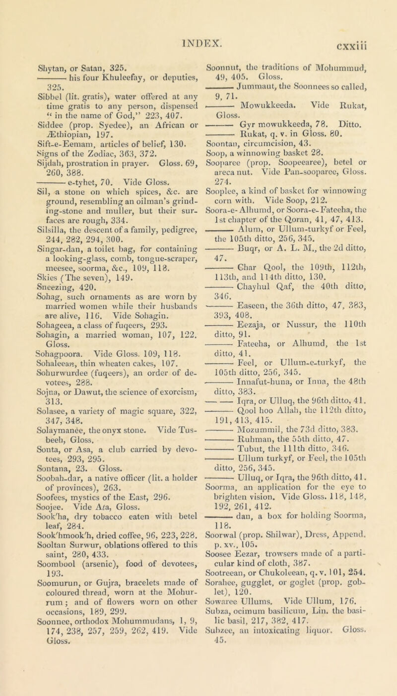 Shy tan, or Satan, 325. his four Khulcefay, or deputies, 325. Sibbel (lit. gratis), water offered at any time gratis to any person, dispensed “ in the name of God,” 223, 407. Siddee (prop. Syedee), an African or ./Ethiopian, 197. Sift-e-Eemam, articles of belief, 130. Signs of the Zodiac, 3(53, 372. Sijdah, prostration in prayer. Gloss. 69, 260, 388. e-tyhet, 70. Vide Gloss. Sil, a stone on which spices, &c. are ground, resembling an oilman’s grind- ing-stone and muller, but their sur- faces are rough, 334. Silsilla, the descent of a family, pedigree, 244, 282, 294, 300. Singar-dan, a toilet bag, for containing a looking-glass, comb, tongue-scraper, meesee, soorma, &c., 109,118. Skies (The seven), 149. Sneezing, 420. Sohag, such ornaments as are worn by married women while their husbands are alive, 116. Vide Sohagin. Sohageea, a class of fuqeers, 293. Sohagin, a married woman, 107, 122. Gloss. Sohagpoora. Vide Gloss. 109, 118. Sohaleean, thin wheaten cakes, 107. Sohurwurdee (fuqeers), an order of de- votees, 288. Sojna, or Dawut, the science of exorcism, 313. Solasee, a variety of magic square, 322, 347, 348. Solaymanee, the onyx stone. Vide Tus- beeh, Gloss. Sonta, or Asa, a club carried by devo- tees, 293, 295. Sontana, 23. Gloss. Soobah-dar, a native officer (lit. a holder of provinces), 263. Soofees, mystics of the East, 296. Soojee. Vide A/a, Gloss. Sook'ha, dry tobacco eaten with betel leaf, 284. Sook'hmook'h, dried coffee, 96, 223, 228. Sooltan Surwur, oblations offered to this saint, 280, 433. Soombool (arsenic), food of devotees, 193. Soomurun, or Gujra, bracelets made of coloured thread, worn at the Mohur- rum; and of flowers worn on other occasions, 189, 299. Soonnee, orthodox Mohummudans, 1, 9, 174, 238, 257, 259, 262, 419. Vide Gloss. Soonnut, the traditions of Mohummud, 49, 405. Gloss. Jummaut, the Soonneesso called, 9, 71. Mowukkeeda. Vide Rukat, Gloss. Gyr mowukkeeda, 78. Ditto. Rukat, q. v. in Gloss. 80. Soontan, circumcision, 43. Soop, a winnowing basket 28. Sooparee (prop. Soopeearee), betel or areca nut. Vide Pan-sooparee, Gloss. 274. Sooplee, a kind of basket for winnowing corn with. Vide Soop, 212. Soora-e-Alhumd, or Soora-e-Fateeha, the 1st chapter of the Qoran, 41, 47, 413. Alum, or Ullum-turkyf or Feel, the 105th ditto, 256, 345. Euqr, or A. L. M., the 2d ditto, 47. • Char Qool, the 109th, 112th, 113tb, and 114th ditto, 130. Chayhul Qaf, the 40th ditto, 346. Easeen, the 36th ditto, 47, 383, 393, 408. Eezaja, or Nussur, the 110th ditto, 91. Fateeha, or Alhumd, the 1st ditto, 41. Feel, or Ullum-e-turkyf, the 105th ditto, 256, 345. • Innafut-huna, or Inna, the 48th ditto, 383. Iqra, or Ulluq, the 96th ditto, 41. Qool hoo Allah, the 112th ditto, 191, 413, 415. Mozummil, the 73d ditto, 383. Ruhman, the 55th ditto, 47. Tubut, the 111th ditto, 346. Ullum turkyf, or Feel, the 105th ditto, 256, 345. Ulluq, or Iqra, the 96th ditto, 41. Soorma, an application for the eye to brighten vision. Vide Gloss. 118, 148, 192, 261, 412. dan, a box for holding Soorma, 118. Soorwal (prop. Shilwar), Dress, Append, p. xv., 105. Soosee Eezar, trowsers made of a parti- cular kind of cloth, 387. Sootreean, or Chukoleean, q. v. 101, 254. Sorahee, gugglet, or goglet (prop, gob- let), 120. Sowaree Ullums. Vide Ullum, 176. Subza, ocimum basilicum, Lin. the basi- lic basil, 217, 382, 417. Subzee, an intoxicating liquor. Gloss. 45.