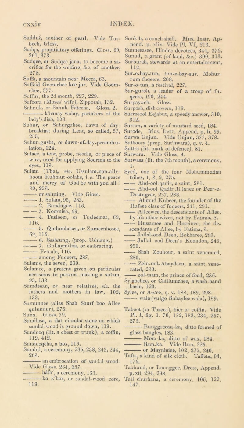 Sudduf, mother of pearl. Vide Tus- beeli, Gloss. Sudqa, propitiatory offerings. Gloss. CO, 261,373. Sudqee, or Sudqee jana, to become a sa- crifice for the welfare, &c. of another, 278. Sulfa, a mountain near Mecca, 63. Suffeid Goomchee kee jur. Vide Goom- chee, 377. Sulfur, the 2d month, 227, 229. Sufoora (Muses’ wife), Zipporah, 132. Sulinuk, or Sanuk-Fateeha. Gloss. 2. • k'hanay walay, partakers of the lady’s dish, 108. Suhur, or Suhurgahee, dawn of day- breakfast during Lent, so called, 57, 255. Suhur-gusht, or dawn-of-day-peramb u- lation, 124. Stilaee, a tent, probe, needle, or piece of wire, used for applying Soorma to the eyes, 118, Sulam (The), viz• Ussulam,-oon-al]y- hooni Ruhmut-oolahe, i.e. The peace and mercv of God be with you all ! 80, 258. or saluting. Vide Gloss. 1. Sulam, 95, 283. 2. Bundugee, 116. 3. Koornish, 69. 4. Tusleem, or Tusleemat, 69, J16. 5. Qudumbosee, or Zumeenbosee, 69, 116. 6. Sashmng. (prop. Ushtang.) 7. Gullaymilna, or embracing. Female, 116. —— ■— among Fuqeers, 287, Sulams, the seven, 230. Sulamee, a present given on particular occasions to persons making a sulam, 95, 138. Sumdeean, or near relatives, viz. the fathers and mothers in law, 102, 133. Sumunnee (alias Shah Shurf boo Allee qulundur), 276. Suna. Gloss. 79. Sundlasa, a flat circular stone on which sandal-wood is ground down, 119. Sundooq (lit. a chest or trunk), a coffin, 119, 412. Sundooqcha, a box, 119. Sundul, a ceremony, 235, 238, 243, 244, 268. an embrocation of sandal-wood. Vide Gloss. 264, 337. • hath', a ceremony, 133. ka k'hor, or sandal-wood core, Sunk’h, a conch shell. Mus. Instr. Ap- pend. ]). xlix. Vide PI. VI, 213. Sunneeasee, Hindoo devotees, 344, 376. Sunud, a grant (of land, &c.) 300, 313. Surburah, stewards at an entertainment, H2. Sur-e-bay-tun, tun-e-bay-sur. Mohur- rum fuqeers, 208. Sur-o-tun, a festival, 227. Sur-guroh, a leader of a troop of fu- qeers, 190, 244. Surpaynch. Gloss. Surposh, dish covers, 119. Surreeool Eejabut, a speedy answer, 310, 312. Surson, a variety of mustard seed, 184. Surode. Mus. Instr. Append, p. li. 99. Surwa Unjun. Vide Unjun, 377, 378. Suthoora (prop. Sut'hwara), q. v. 4. Suttra (lit. mark of defence), 81. Sutwara. Vide Gloss. 4. Sutwasa (lit. the 7th month), a ceremony, 1. Syed, one of the four Mohummudan tribes, 1, 8, 9, 275. Abd-ool-qadir, a saint, 281. Abd-ool Qadir Jillanee or Peer-e- Dustugcer, 237, 288. Alimud Kubeer, the founder of the Rufaee class of fuqeers, 241, 291. Alleewee, the descendants of Allee, by his other wives, not by Fatima, 8. Hussunee and Hoseinec, the de- scendants of Allee, by Fatima, 8. Jullal-ood Deen, Bokharee, 293. Jullal ood Deen’s Koondon, 249, 250. Shah Zouhour, a saint venerated 280. Zein-ool-Abaydeen, a saint vene- rated, 280. ool-taam, the prince of food, 236. Syljbchee, or Chillumchee, a wash-hand basin, 120. Sylee, or A?ilce, q. v. 188, 189, 298. wala (vulgo Suhaylee wala), 189. Taboot (or Tazeea), bier or coffin. Vide PI. I, fig. 1. 70, 172, 183, 234, 257, 273. Bunggrceau-ka, ditto formed of glass bangles, 183. Mom-ka, ditto of wax, 184. Run-ka. Vide Run, 226. or Maynhdee, 102, 235, 240. Tafta, a kind of silk cloth. Taffeta, 94, 176. Tahbund, or Loonggcc. Dress, Append, p.xii, 294, 298. Tail churhana, a ceremonv, 106, 122, 14 7. 119.