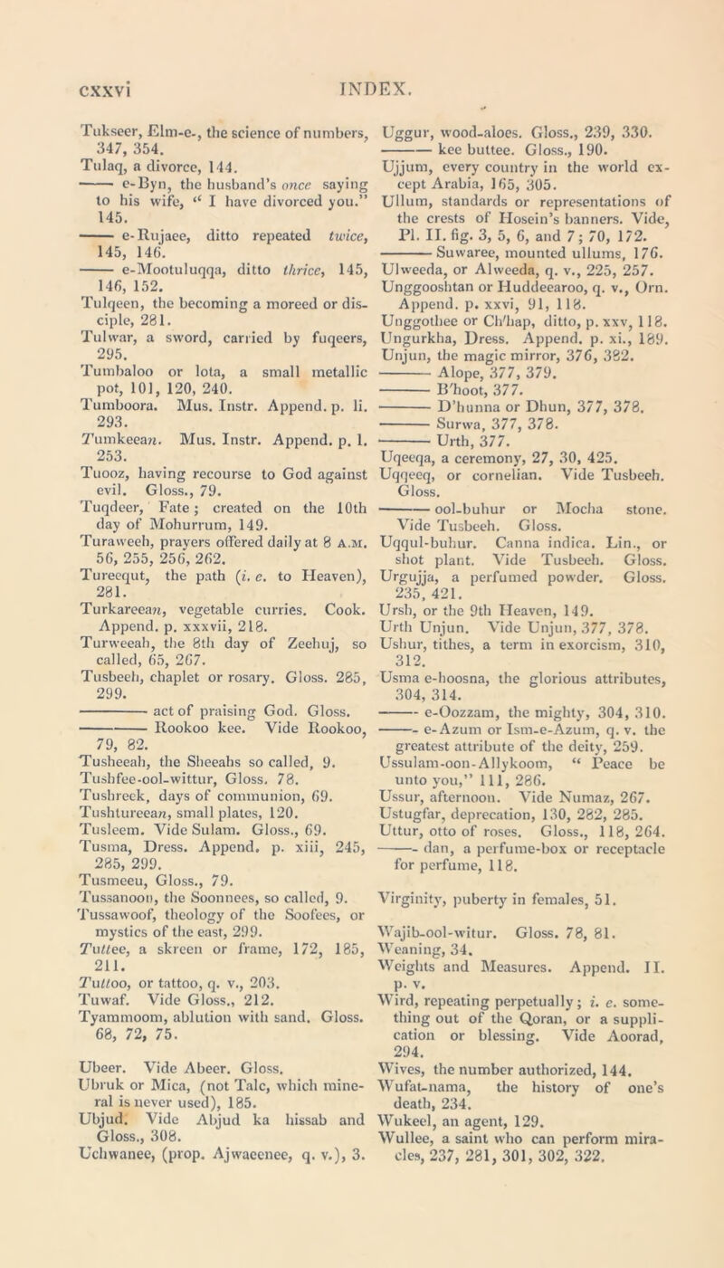 Tukseer, Elm-c-, the science of numbers 347, 354. Tulaq, a divorce, 144. e-Byn, the husband’s once saying to his wife, <e I have divorced you.” 145. e-Rujaee, ditto repeated twice, 145, 145. e-Mootuluqqa, ditto thrice, 145, 146, 152. Tulqeen, the becoming a moreed or dis- ciple, 281. Tulwar, a sword, carried by fuqeers, 295. Tumbaloo or lota, a small metallic pot, 101, 120, 240. Tumboora. Mus. Instr. Append, p. li. 293. Tumkeean. Mus. Instr. Append, p. 1. 253. Tuooz, having recourse to God against evil. Gloss., 79. Tuqdeer, Fate; created on the 10th day of Mohurrum, 149. Turaweeh, prayers offered daily at 8 a.m. 56, 255, 256, 262. Tureequt, the path (i. e. to Heaven), 281. Turkarecaw, vegetable curries. Cook. Append, p. xxxvii, 218. Turweeah, the 8th day of Zeehuj, so called, 65, 267. Tusbeeh, chaplet or rosary. Gloss. 285, 299. act of praising God. Gloss. Rookoo kee. Vide Rookoo, 79, 82. Tusheeah, the Sheeahs so called, 9. Tushfee-ool-wittur, Gloss. 78. Tushreck, days of communion, 69. Tushtureeaw, small plates, 120. Tusleem. Vide Sulam. Gloss., 69. Tusma, Dress. Append, p. xiii, 245, 285, 299. Tusmeeu, Gloss., 79. Tussanoon, the Soonnees, so called, 9. Tussawoof, theology of the Soofees, or mystics of the east, 299. Tuttee, a skreen or frame, 172, 185, 211. Tutloo, or tattoo, q. v., 203. Tuwaf. Vide Gloss., 212. Tyammoom, ablution with sand. Gloss. 68, 72, 75. Ubeer. Vide Abeer. Gloss. Ubruk or Mica, (not Talc, which mine- ral is never used), 185. Ubjud. Vide Abjud ka hissab and Gloss., 308. Uchwanee, (prop. Ajwacenee, q. v.), 3. Uggur, wood-aloes. Gloss., 239, 330. kee buttee. Gloss., 190. Ujjum, every country in the world ex- cept Arabia, 165, 305. Ullum, standards or representations of the crests of Hosein’s banners. Vide, PI. II. fig. 3, 5, 6, and 7; 70, 172. Suwaree, mounted ullums, 176. Ulweeda, or Alweeda, q. v., 225, 257. Unggooshtan or Iluddeearoo, q. v., Orn. Append, p. xxvi, 91, 118. Unggothee or Ch'liap, ditto, p. xxv, 118. Ungurkha, Dress. Append, p. xi., 189. Unjun, the magic mirror, 376, 382. Alope, 377, 379. B'hoot, 377. D’hunna or Dhun, 377, 378. Surwa, 377, 378. Urth, 377. Uqeeqa, a ceremony, 27, 30, 425. Uqqeeq, or cornelian. Vide Tusbeeh. Gloss. ool-buhur or Mocha stone. Vide Tusbeeh. Gloss. Uqqul-buhur. Canna indica. Lin., or shot plant. Vide Tusbeeh. Gloss. Urgujja, a perfumed powder. Gloss. 235, 421. Ursh, or the 9th Heaven, 149. Urth Unjun. Vide Unjun, 377, 378. Ushur, tithes, a term in exorcism, 310, 312. Usma e-hoosna, the glorious attributes, 304, 314. e-Oozzam, the mighty, 304, 310. e-Azum or Ism-e-Azum, q. v. the greatest attribute of the deity, 259. Ussulam-oon-Allykoom, “ Peace be unto you,” 111, 286. Ussur, afternoon. Vide Numaz, 267. Ustugfar, deprecation, 130, 282, 285. Uttur, otto of roses. Gloss., 118, 264. dan, a perfume-box or receptacle for perfume, 118. Virginity, puberty in females, 51. Wajib-ool-witur. Gloss. 78, 81. Weaning, 34. Weights and Measures. Append. II. p. v. Wird, repeating perpetually; i. e. some- thing out of the Qoran, or a suppli- cation or blessing. Vide Aoorad, 294. Wives, the number authorized, 144. Wufat-nama, the history of one’s death, 234. Wukeel, an agent, 129. Wullee, a saint who can perform mira- cles, 237, 281, 301, 302, 322.