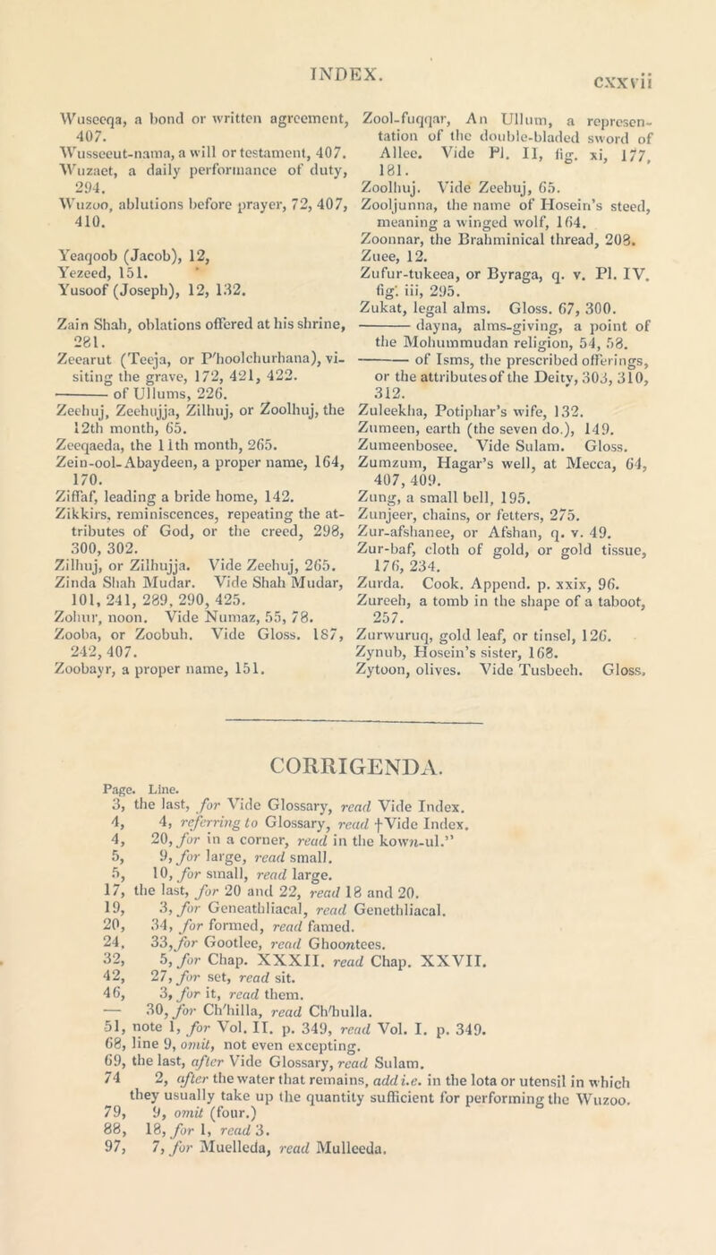 CXXV1I Wuseoqa, a bond or written agreement, 407. Wussceut-nama, a will or testament, 407. Wuzaet, a daily performance of duty, 294. Wuzoo, ablutions before prayer, 72, 407, 410. Yeaqoob (Jacob), 12, Yezeed, 151. Yusoof (Joseph), 12, 132. Zain Shah, oblations offered at his shrine, 281. Zeearut (Teeja, or P'hoolchurhana), vi- siting the grave, 172, 421, 422. of Ullums, 226. Zeehuj, Zeehujja, Zilhuj, or Zoolhuj, the 12th month, 65. Zeeqaeda, the 11th month, 265. Zein-ool-Abaydeen, a proper name, 164, 170. Ziffaf, leading a bride home, 142. Zikkirs, reminiscences, repeating the at- tributes of God, or the creed, 298, 300, 302. Zilhuj, or Zilhujja. Vide Zeehuj, 265. Zinda Shah Mudar. Vide Shah Mudar, 101, 241, 289, 290, 425. Zohur, noon. Vide Numaz, 55, 78. Zooba, or Zoobuh. Vide Gloss. 187, 242,407. Zoobayr, a proper name, 151. Zool-fuqqar, An Ullum, a represen- tation of the double-bladed sword of Allee. Vide PI. II, iig. xi, 177 181. Zoolhuj. Vide Zeehuj, 65. Zooljunna, the name of Hosein’s steed, meaning a winged w'olf, 164. Zoonnar, the Brahminical thread, 208. Zuee, 12. Zufur-tukeea, or Byraga, q. v. PI. IV. fig', iii, 295. Zukat, legal alms. Gloss. 67, 300. dayna, alms-giving, a point of the Mohummudan religion, 54, 58. of Isms, the prescribed offerings, or the attributes of the Deitv, 303, 310, 312. Zuleekha, Potiphar’s wife, 132. Zumeen, earth (the seven do.), 149. Zumeenbosee. Vide Sulam. Gloss. Zumzum, Hagar’s well, at Mecca, 64, 407, 409. Zung, a small bell, 195. Zunjeer, chains, or fetters, 275. Zur-afshanee, or Afshan, q. v. 49. Zur-baf, cloth of gold, or gold tissue, 176, 234. Zurda. Cook. Append, p. xxix, 96. Zureeh, a tomb in the shape of a taboot, 257. Zurwuruq, gold leaf, or tinsel, 126. Zynub, Plosein’s sister, 168. Zytoon, olives. Vide Tusbeeh. Gloss, CORRIGENDA. Page. Line. 3, the last, for Vide Glossary, read Vide Index. 4, 4, referring to Glossary, read fVide Index. 4, 20, for in a corner, read in the kow?i-ul.” 5, 9, for large, read small. 5, 10, for small, read large. 17, the last, for 20 and 22, read 18 and 20. 19, 3, for Geneathliacal, read Genethliacal. 20, 34, for formed, read famed. 24, 33,for Gootlee, read Ghoontees. 32, 5, for Chap. XXXII. read Chap. XXVII. 42, 27, for set, read sit. 46, 3, for it, read them. — 30, for Ch'hilla, read Ch'hulla. 51, note 1, for Vol. II. p. 349, read Vol. I. p. 349. 68, line 9, omit, not even excepting, 69, the last, after Vide Glossary, read Sulam. 74 2, after the water that remains, add i.e. in the lota or utensil in which they usually take up the quantity sufficient for performing the Wuzoo. 79, 9, omit (four.) 88, 18, for 1, read 3. 97, 7, for Muelleda, read Mulleeda.