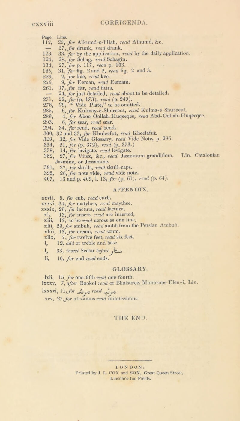 CORRIGENDA. Page. Line. 112, 2D, for Alkumd-o-lillah, read Alhumd, &c. — 27, for drunk, read drank. 123, 33, for by the application, read by the daily application. 124, 28, fyr Sohag, read Sohagin. 134, 27, for p. 117, read p. 103. 185, 31,/or fig. 2 and 2, read fig. 2 and 3. 229, 2, for kae, read kee. 256, 9, for Eeman, read Eemam. 261, 17, for litr, read fittra. — 24, for just detailed, read about to be detailed. 271, 25, for (p. 173), read (p. 249). 278, 29, “ Vide Plate,” to be omitted. 285, G, for Kulmay-e-Shureeut, read Kulma-e-Shureeut. 288, 4, for Aboo-Oollah-Huqceqee, read Abd-Oollah-Iluqeeqee. 293, 6, for sear, read sew. 294, 34, for rend, read bend. 300, 32 and 33, for Khuleefut, read Khcelafut. 329, 32, for Vide Glossary, read Vide Note, p. 296. 334, 21, for (p. 372), read (p. 373.) 378, 14, for lavigate, read levigate. 382, 27, for Vitex, &c., read Jasminum grandiflora. Lin. Catalonian Jasmine, or Jessamine. 391, 27, for skulls, read skull-caps. 395, 26, for note vide, read vide note. 407, 13 and p. 409, 1. 13, for (p. 61), read (p. 64). APPENDIX. xxvii, 5, for cub, read curb, xxxvi, 34, for matyhee, read maythee. xxxix, 28, for lactuta, read lactuca. xl, 13, for insert, read are inserted, xlii, 17, to be read across as one line, xlii, 28, for ambuh, read ambh from the Persian Ambuh. xliii, 13, for cream, read scum, xlix, 7, for twelve feet, read six feet. 1, 12, add or treble and base. 1, 33, insert Seetar before li, 10, for end read ends. GLOSSARY. lxii, 15,for one-fifth read one-fourth, lxxxv, 7, after Bookol read or Bholsuree, Mimusops Elcngi, Lin. lxxxvi, 11,/or o read Jy- xcv, 27,for utissimus read utitatissimus. TIIE END. LONDON: Printed by J. L. COX and SON, Great Queen Street, Lincoln’s-Inn Fields.