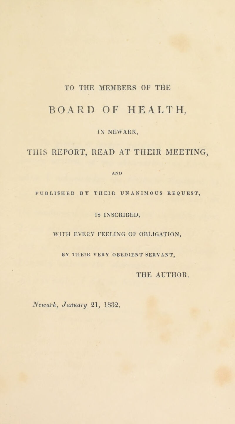 TO THE MEMBERS OF THE BOARD OF HEALTH, IN NEWARK, THIS REPORT, READ AT THEIR MEETING, AND PUBLISHED BY THEIR UNANIMOUS REQUEST, IS INSCRIBED, WITH EVERY FEELING OF OBLIGATION, BY THEIR VERY OBEDIENT SERVANT, THE AUTHOR. Newark, January 21, 1832,