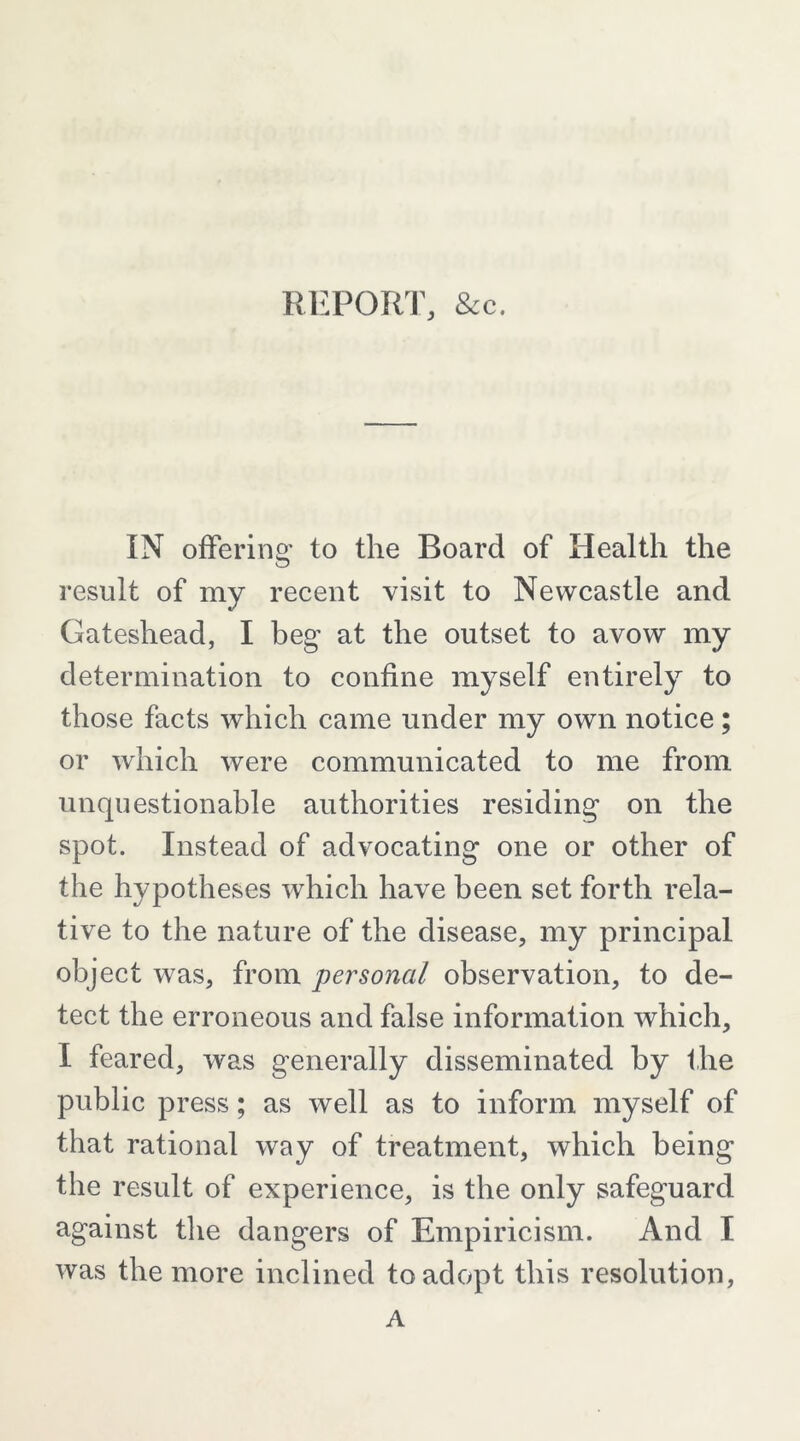 REPorrr, &c. IN offering to the Board of Health the result of my recent visit to Newcastle and Gateshead, I beg at the outset to avow my determination to confine myself entirely to those facts which came under my own notice; or which were communicated to me from unquestionable authorities residing on the spot. Instead of advocating one or other of the hypotheses which have been set forth rela- tive to the nature of the disease, my principal object was, from personal observation, to de- tect the erroneous and false information which, I feared, was generally disseminated by the public press; as well as to inform myself of that rational way of treatment, which being the result of experience, is the only safeguard against the dangers of Empiricism. And I was the more inclined to adopt this resolution, A