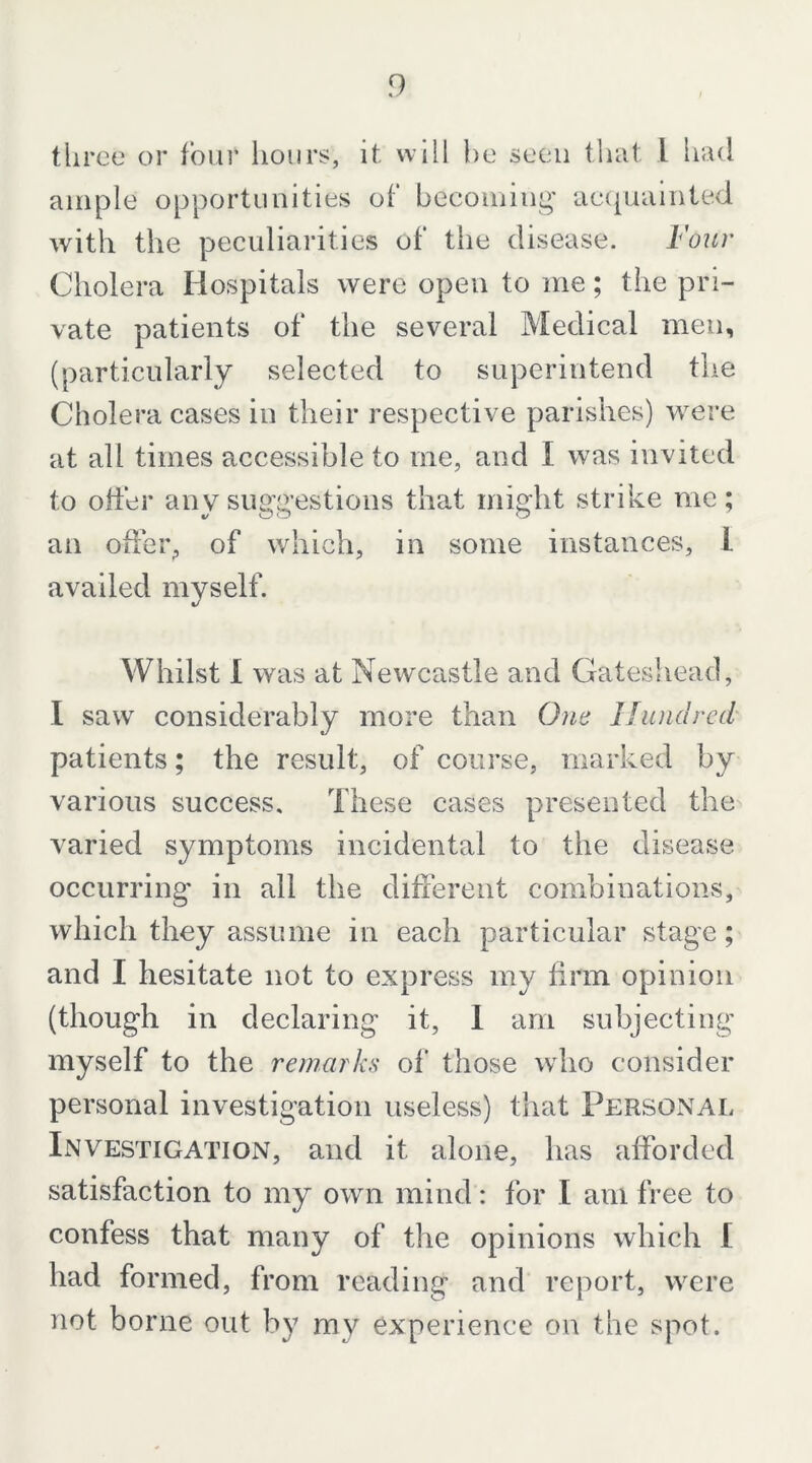 tliree or four hours, it will he seen tluit I had ample opportunities of‘ becoming' accpuilnted with the peculiarities of the disease. Four Cholera Hospitals were open to me; the pri- vate patients of the several Medical men, (particularly selected to superintend the Cholera cases in their respective parishes) were at all times accessible to me, and I was invited to otter any suggestions that might strike me; an offer, of which, in some instances, 1 availed myself. Whilst I was at Newcastle and Gateshead, I saw considerably more than Otie Hundred' patients; the result, of course, marked by various success. These cases presented the varied symptoms incidental to the disease occurring’ in all the different combinations, which they assume in each particular stage; and I hesitate not to express my firm opinion (though in declaring it, 1 am subjecting myself to the remarks of those who consider personal investigation useless) that Personal IxNVESTiGATiON, and it alone, has afforded satisfaction to my own mind: for I am free to confess that many of the opinions which I had formed, from reading and report, were not borne out by my experience on the spot.