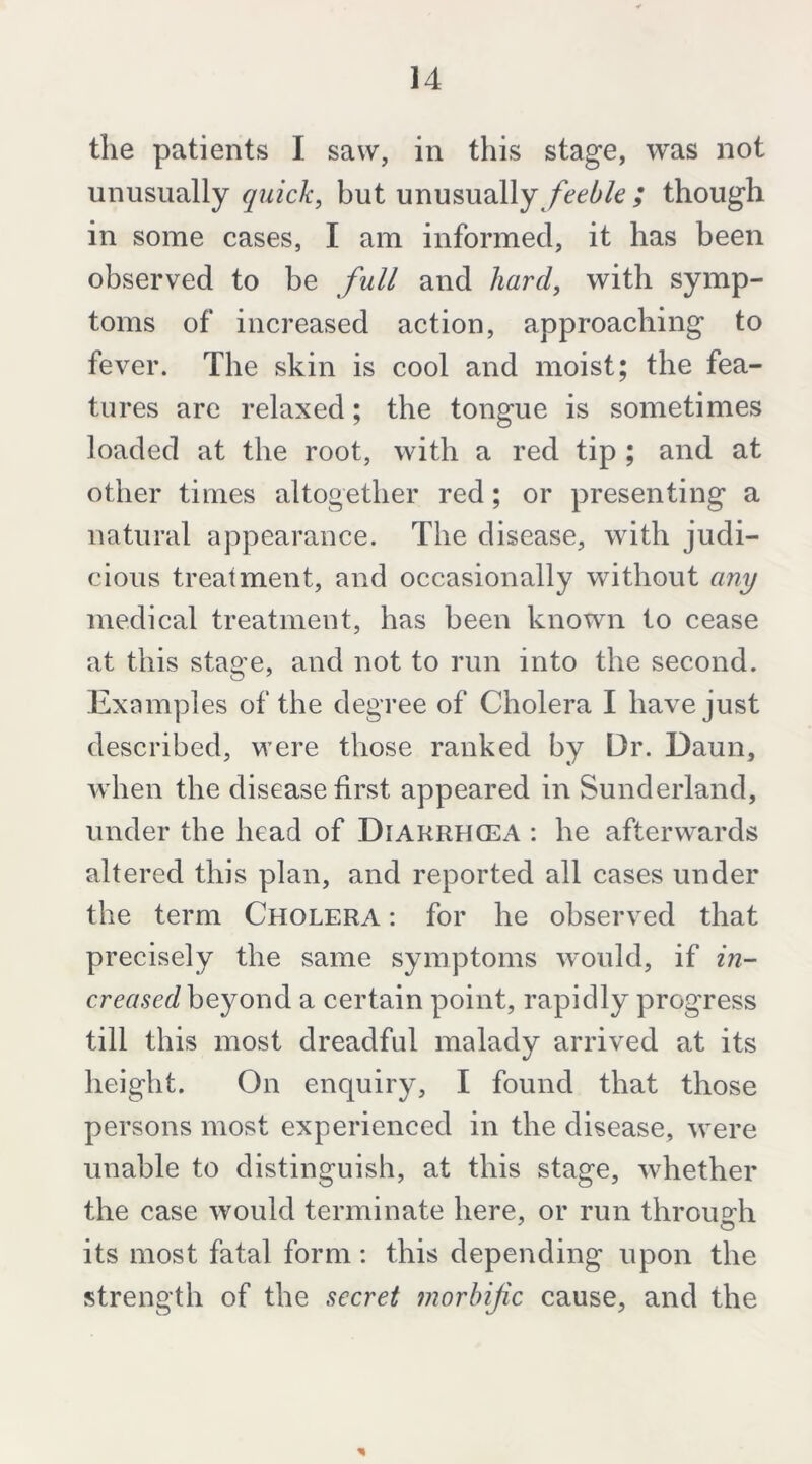 the patients I saw, in this stage, was not unusually quick, but unusually ; though in some cases, I am informed, it has been observed to be full and hard, with symp- toms of increased action, approaching to fever. The skin is cool and moist; the fea- tures arc relaxed; the tongue is sometimes loaded at the root, with a red tip ; and at other times altogether red; or presenting a natural appearance. The disease, with judi- cious treatment, and occasionally without any medical treatment, has been known to cease at this stage, and not to run into the second. Examples of the degree of Cholera I have just described, were those ranked by Dr. Daun, when the disease first appeared in Sunderland, under the head of Diarrhcea : he afterwards altered this plan, and reported all cases under the term Cholera : for he observed that precisely the same symptoms would, if in- creased beyond a certain point, rapidly progress till this most dreadful malady arrived at its height. On enquiry, I found that those persons most experienced in the disease, were unable to distinguish, at this stage, whether the case would terminate here, or run throu2:h its most fatal form: this depending upon the strength of the secret morbific cause, and the