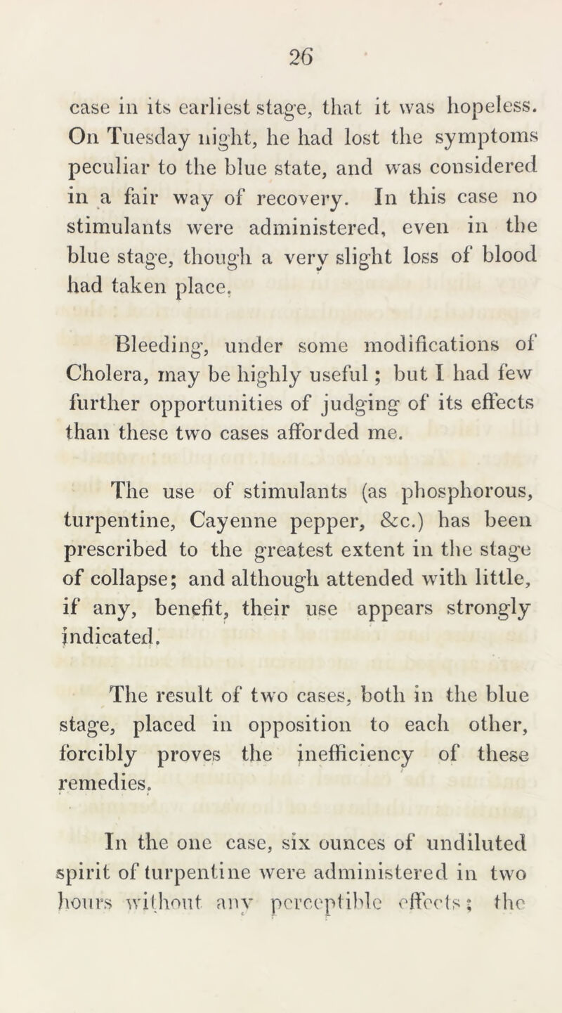 case ill its earliest stage, that it was hopeless. On Tuesday night, he had lost the symptoms peculiar to the blue state, and was considered in a fair way of recovery. In this case no stimulants were administered, even in the blue stage, though a very slight loss of blood had taken place. Bleeding, under some modifications of Cholera, may be highly useful; but I had few further opportunities of judging of its effects than these two cases afforded me. The use of stimulants (as phosphorous, turpentine, Cayenne pepper. See.) has been prescribed to the greatest extent in the stage of collapse; and although attended with little, if any, benefit, their use appears strongly indicated. The result of two cases, both in the blue stage, placed in opposition to each other, forcibly proves the inefficiency of these remedies. In the one case, six ounces of undiluted spirit of turpentine were administered in two lioiirs without any perceptible efteds; the