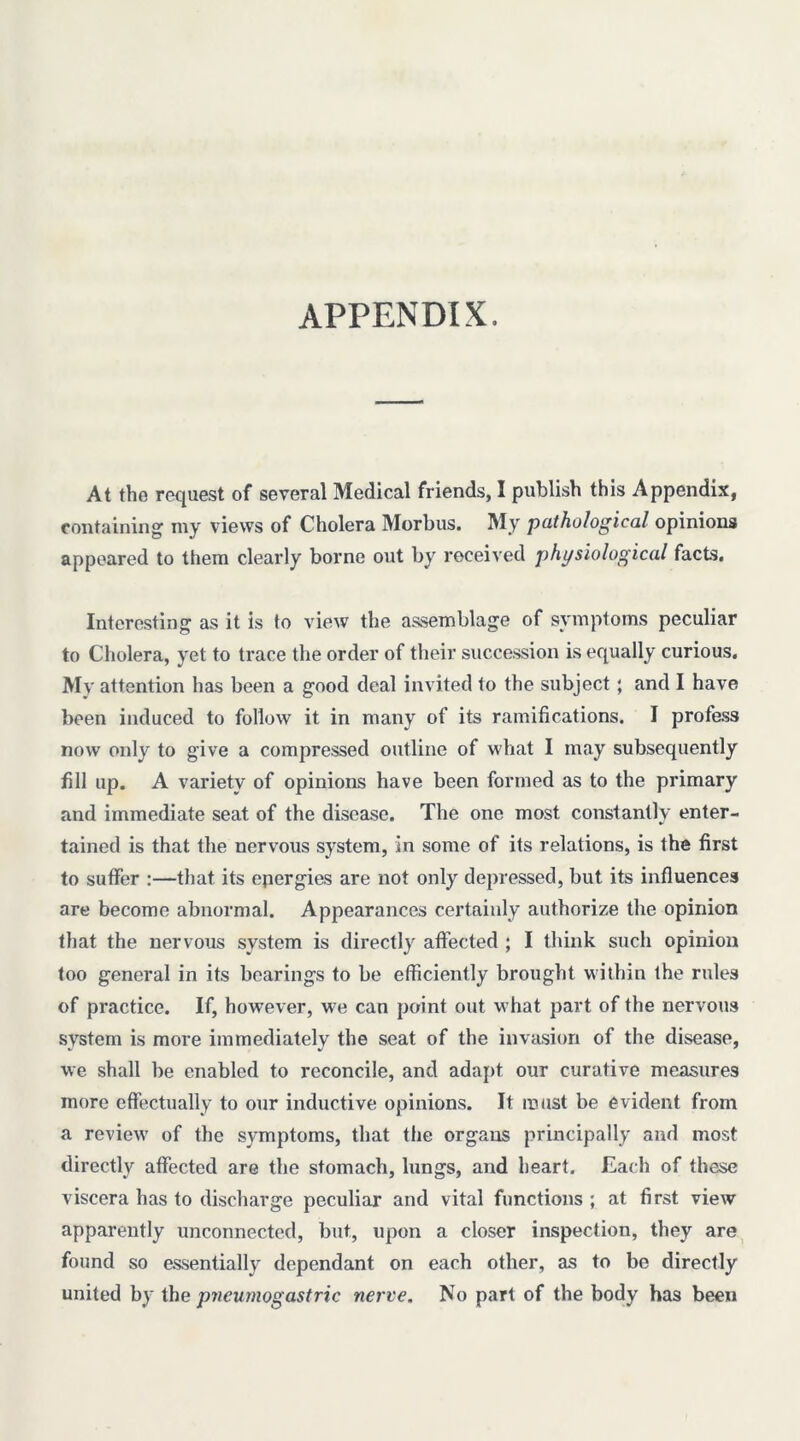 APPENDIX. At the request of several Medical friends, I publish this Appendix, containing my views of Cholera Morbus. My pathological opinions appeared to them clearly borne out by received physiological facts. Interesting as it is to view the assemblage of symptoms peculiar to Cholera, yet to trace the order of their succession is equally curious. My attention has been a good deal invited to the subject; and I have been induced to follow it in many of its ramifications. I profess now only to give a compressed outline of what I may subsequently fill up. A variety of opinions have been formed as to the primary and immediate seat of the disease. The one most constantly enter- tained is that the nervous system, in some of its relations, is the first to suffer :—that its epergies are not only depressed, but its influences are become abnormal. Appearances certainly authorize the opinion that the nervous system is directly affected ; I think such opinion too general in its bearings to be efficiently brought within the rules of practice. If, however, we can point out what part of the nervous system is more immediately the seat of the invasion of the disease, we shall be enabled to reconcile, and adapt our curative measures more effectually to our inductive opinions. It roust be evident from a review' of the symptoms, that the organs principally and most directly affected are the stomach, lungs, and heart. Each of these viscera has to discharge peculiar and vital functions ; at first view apparently unconnected, but, upon a closer inspection, they are^ found so essentially dependant on each other, as to be directly united by the pncumogastric nerve. No part of the body has been