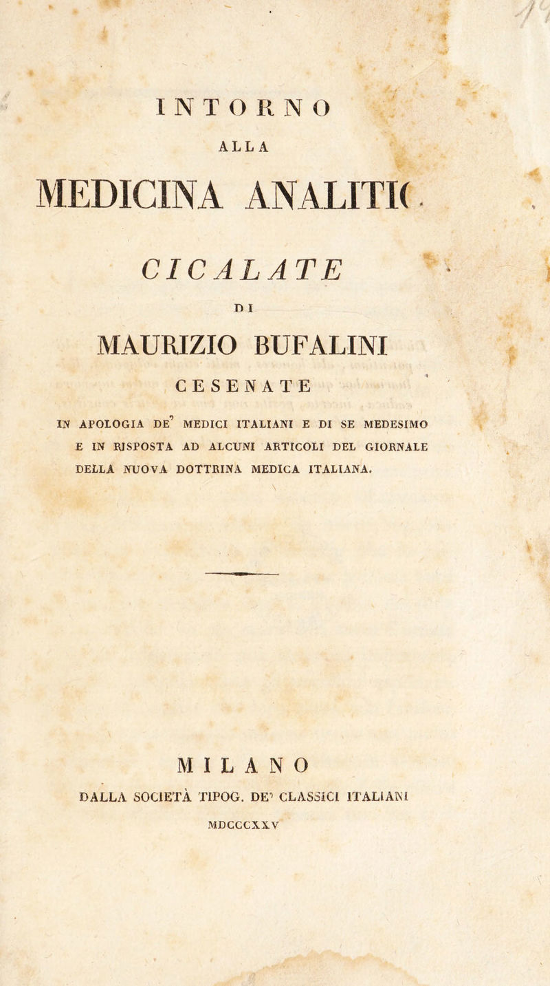 INTORNO * ALLA MEDICINA ANALITK CICALATE D I MAURIZIO BUFALINI CESENATE IN APOLOGIA DE’ MEDICI ITALIANI E DI SE MEDESIMO E IN RISPOSTA AD ALCUNI ARTICOLI DEL GIORNALE DELLA NUOVA DOTTRINA MEDICA ITALIANA. MILANO DALLA SOCIETÀ T1POG. DE11 CLASSICI ITALIANI MDCCCX.X.V