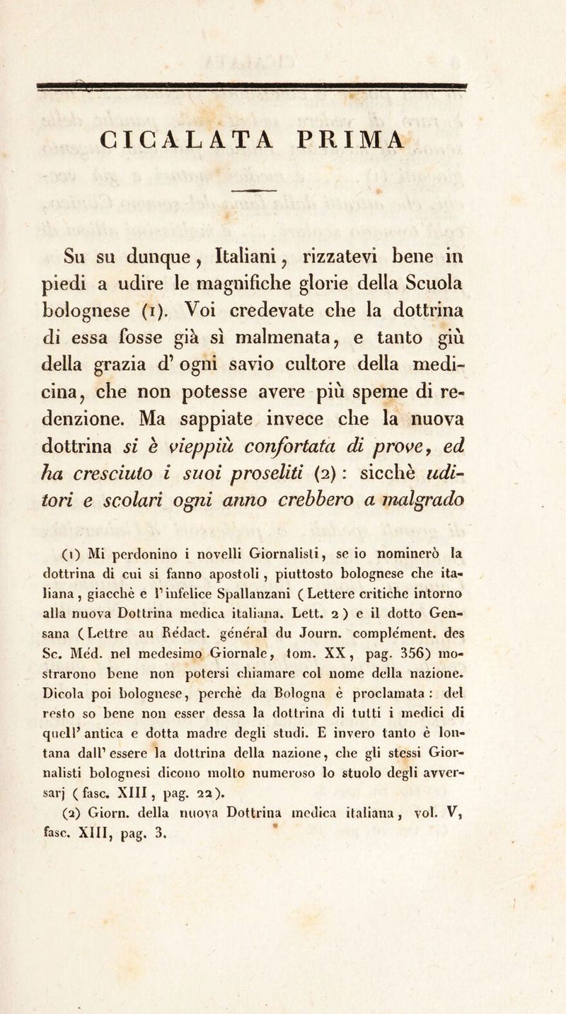 CICALATA PRIMA Su su dunque, Italiani , rizzatevi bene in piedi a udire le magnifiche glorie della Scuola bolognese (i). Voi credevate che la dottrina di essa fosse già sì malmenata, e tanto giù della grazia d’ ogni savio cultore della medi- cina, che non potesse avere più speme di re- denzione. Ma sappiate invece che la nuova dottrina si è vieppiù confortata di prove, ed ha cresciuto i suoi proseliti (2) : sicché udi- tori e scolari ogni anno crebbero a malgrado (1) Mi perdonino i novelli Giornalisti , se io nominerò la dottrina di cui si fanno apostoli , piuttosto bolognese che ita- liana, giacché e l1 2 infelice Spallanzani (Lettere critiche intorno alla nuova Dottrina medica italiana. Lett. 2 ) e il dotto Gen- sana (Lettre au Rédact. generai du Journ. complément. des Se. Méd. nel medesimo Giornale, tom. XX, pag. 356) mo- strarono bene non potersi chiamare col nome della nazione. Dicola poi bolognese, perchè da Bologna è proclamata: del resto so bene non esser dessa la dottrina di tutti i medici di quell’ antica e dotta madre degli studi. E invero tanto è lon- tana dall’essere la dottrina della nazione, che gli stessi Gior- nalisti bolognesi dicono molto numeroso lo stuolo degli avver- sar)' (fase. XIII, pag. 22). (2) Giorn. della nuova Dottrina medica italiana, voi. V,