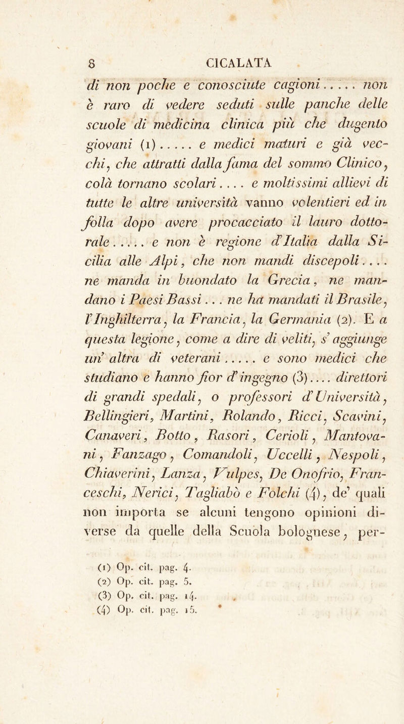 di non poche e conosciute cagioni..... non e raro di vedere seduti sulle panche delle scuole di medicina clinica più che dugento giovani (i) e medici maturi e già vec- chi, che attratti dalla fama del sommo Clinico ? colà tornano scolari.... e moltissimi allievi di tutte le altre università vanno volentieri ed in folla dopo avere procacciato il lauro dotto- rale ..... e non è regione di Italia dalla Si- cilia alle Alpi, che non mandi discepoli.... ne manda, in buondato la Grecia., ne man- dano i Paesi Bassi... ne ha inandati il Brasile? VInghilterra ? la Francia. la Germania (2). E a questa legione ? oo/we a dire di veliti; s? aggiunge un altra di veterani e sozzo medici che studiano e hanno fior d ingegno (3) direttori di grandi spedali ; o professori d Università 7 BellingieriP Martini, Rolando, Ricci. Scavini? Canaveri, Botto , Ras ori, Cerioli ? Mantova- ni , Fanzago ? Comandoli; Uccelli ? Nespoli, Chi aver ini ^ Lanza? Uulpcs? De Onofrio; Fran- ceschi9 Neri ci ; Tagliabò e Folcili (4)? de’ quali non importa se alcuni tengono opinioni di- verse da quelle della Scuola bolognese ; per- (1) Op. cit. pag. 4- (2) Op. cit. pag. 5. (3) Op. cit. pag. 14. (4) Op. cit. pag. i5.