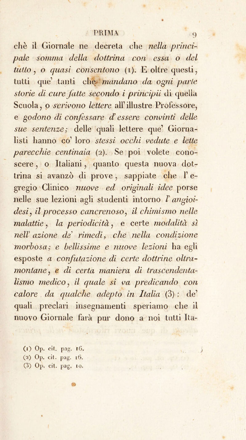 » PRIMA 9 che il Giornale ne decreta eìie nella princi- pale somma della dottrina con essa o del tutto j o quasi consentono (i). E oltre questiy tutti que’ tanti che mandano da ogni parte storie di cure fatte secondo i principii di quella Scuola? o scrivono lettere all’illustre Professore, e godono di confessare d essere convinti delle sue sentenze; delle quali lettere que’ Giorna- listi hanno co’ loro stessi occhi vedute e lette parecchie centinaia (2). Se poi volete cono- scere y o Italiani ? quanto questa nuova dot- trina si avanzò di prove ? sappiate che l’e- gregio Clinico nuove ed originali idee porse nelle sue lezioni agli studenti intorno F angioi- desiy il processo cancrenoso ? il chimismo nelle malattie ? la periodicità 7 e certe modalità sì nell' azione de rimedi. che nella condizione * f- morbosa; e bellissime e nuove lezioni ha egli esposte a confutazione di certe dottrine oltra- montane y e di certa maniera di trascendenta- lismo medico, il quale si va predicando con calore da qualche adepto in Italia (3) : de’ quali preclari insegnamenti speriamo che il nuovo Giornale farà pur dono a noi tutti Ita- ci) Op. cit. pag. 16. (2) Op. cit. pag. 16. (3) Op. cit. pag. io.