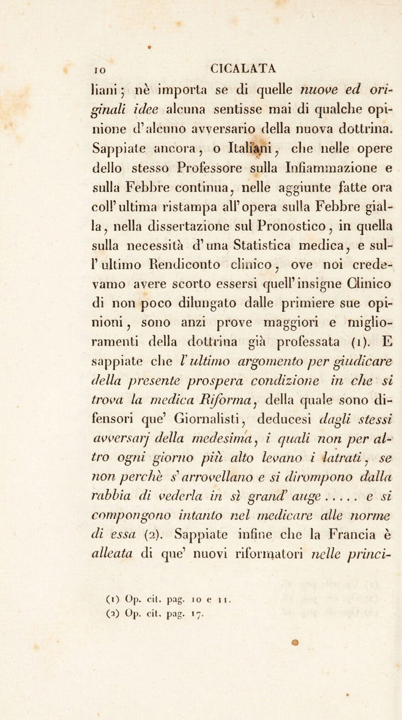 IO liaiii ; nè importa se di quelle nuove ed ori- ginali idee alcuna sentisse mai di qualche opi- nione d’alcuno avversario della nuova dottrina. Sappiate ancora ? o Italiani ; che nelle opere dello stesso Professore sulla Infiammazione e sulla Febbre continua; nelle aggiunte fatte ora coll’ultima ristampa all’opera sulla Febbre gial- la 7 nella dissertazione sul Pronostico ? in quella sulla necessità d’una Statistica medica; e sul- l’ultimo Rendiconto clinico 7 ove noi crede- vamo avere scorto essersi quell’insigne Clinico di non poco dilungato dalle primiere sue opi- nioni y sono anzi prove maggiori e miglio- ramenti della dottrina già professata (i). E sappiate che V ultimo argomento per giudicare della presente prospera condizione in che si trova la medica Riforma; della quale sono di- fensori que’ Giornalisti , deducesi dagli stessi avversarj della medesima 7 i quali non per al- tro ogni giorno piu alto levano i latrati , se non perche s'arrovellano e si dirompono dalla rabbia di vederla in sì grand’ auge e si compongono intanto nel medicare alle nonne di essa (2). Sappiate infine che la Francia è alleata di que’ nuovi riformatori nelle princi- pi) Op. cit. pag. 10 e ii.