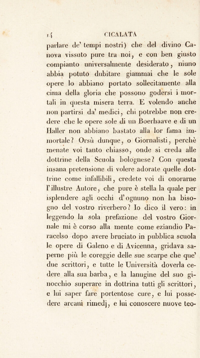 parlare de’ tempi nostri) che del divino Ca- nova vissuto pure tra noi, e con ben giusto compianto universalmente desiderato, niuno abbia potuto dubitare giammai che le sole opere lo abbiano portato sollecitamente alla cima della gloria che possono godersi i mor- tali in questa misera terra. E volendo anche non partirsi da’ medici, chi potrebbe non cre- dere che le opere sole di un Boerhaave e di un Haller non abbiano bastato alla lor fama im- mortale? Orsù dunque, o Giornalisti, perchè menate voi tanto chiasso, onde si creda alle dottrine della Scuola bolognese? Con questa insana pretensione di volere adorate quelle dot- trine come infallibili, credete voi di onorarne l’illustre Autore, che pure è stella la quale per isplendere agli occhi d’ognuno non ha biso- gno del vostro riverbero? Io dico il vero: in leggendo la sola prefazione del vostro Gior- nale mi è corso alla mente come eziandio Pa- racelso dopo avere bruciato in pubblica scuola le opere di Galeno e di Avicenna, gridava sa- perne più le coreggie delle sue scarpe che que’ due scrittori, e tutte le Università doverla ce- dere alla sua barba, e la lanugine del suo gi- nocchio superare in dottrina tutti gli scrittori, e lui saper fare portentose cure, e lui posse- dere arcani rimedj, e lui conoscere nuove teo-