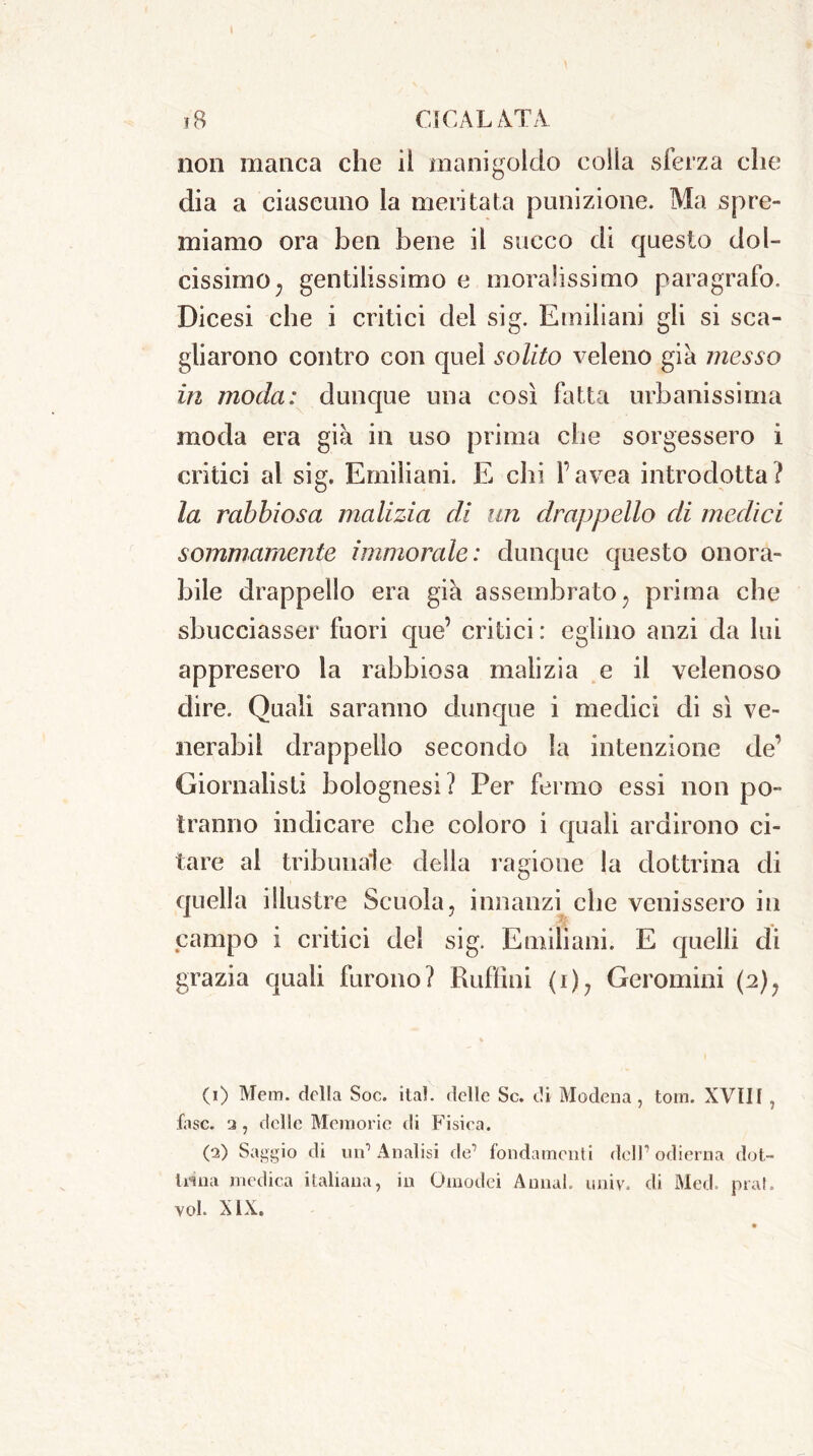 non manca che il manigoldo colla sferza che dia a ciascuno la meritata punizione. Ma spre- miamo ora ben bene il succo di questo dol- cissimo; gentilissimo e moralissimo paragrafo. Dicesi che i critici del sig. Emiliani gli si sca- gliarono contro con quel solito veleno già messo in moda: dunque una così fatta urbanissima moda era già in uso prima che sorgessero i critici al sig. Emiliani. E chi l’avea introdotta? la rabbiosa malizia di un drappello di medici sommamente immorale: dunque questo onora- bile drappello era già assembrato; prima che sbucciasse!* fuori que’ critici : eglino anzi da lui appresero la rabbiosa malizia e il velenoso dire. Quali saranno dunque i medici di sì ve- nerabil drappello secondo la intenzione de’ Giornalisti bolognesi? Per fermo essi non po- tranno indicare che coloro i quali ardirono ci- tare al tribunale della ragione la dottrina di quella illustre Scuola, innanzi che venissero in campo i critici del sig. Emiliani. E quelli di grazia quali furono? Ruffini (i), Geromini (2); (1) Mem. della Soc. ita!, delle Se. di Modena, tom. XVIII , fase, ‘j , delle Memorie di Fisica. (2) Saggio di un1 2 Analisi de1 fondamenti dell1 odierna dot- tema medica italiana, in Oinodei A miai. univ. di Med. pia!,