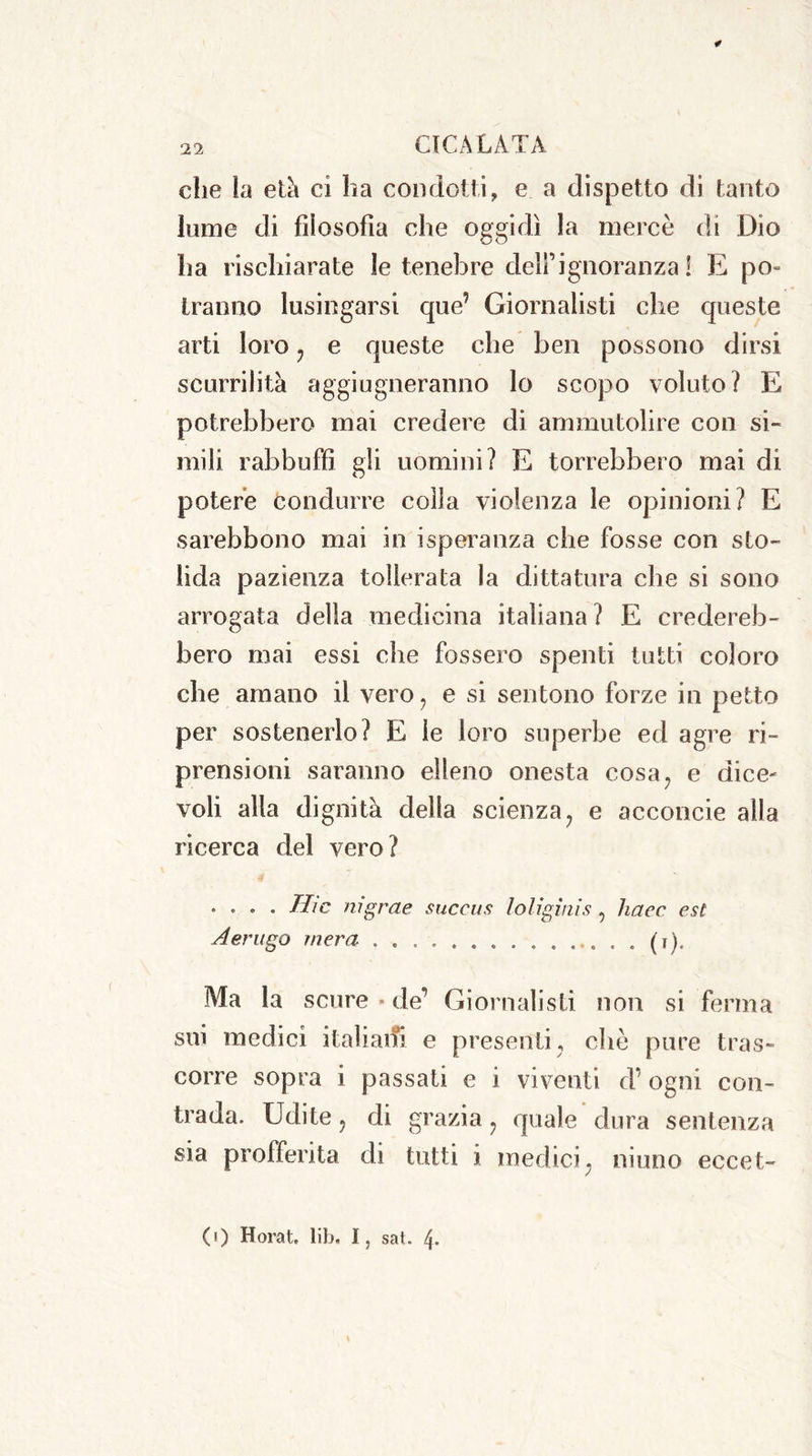 die la età ci ha condotti, e a dispetto di tanto lume di filosofia che oggidì la mercè di Dio ha rischiarate le tenebre deli’ignoranza 1 E po- tranno lusingarsi que’ Giornalisti che queste arti loro , e queste che ben possono dirsi scurrilità aggiugneranno lo scopo voluto? E potrebbero mai credere di ammutolire con si- mili rabbuffi gli uomini? E torrebbero mai di potere condurre colla violenza le opinioni? E sarebbono mai in isperanza che fosse con sto- lida pazienza tollerata la dittatura che si sono arrogata della medicina italiana ? E credereb- bero mai essi che fossero spenti tutti coloro che amano il vero, e si sentono forze in petto per sostenerlo? E le loro superbe ed agre ri- prensioni saranno elleno onesta cosa, e dice- voli alla dignità della scienza, e acconcie alla ricerca del vero? .... The mgrae succus loligìnìs, haec est Aerugo mera . (i). Ma la scure • de’ Giornalisti non si ferma sui medici italiani e presenti, che pure tras- corre sopra i passati e i viventi d’ ogni con- trada. Udite, di grazia, quale dura sentenza sia profferita di tutti i medici, ninno eceet- (0 Horat. lib. I, sat. 4.