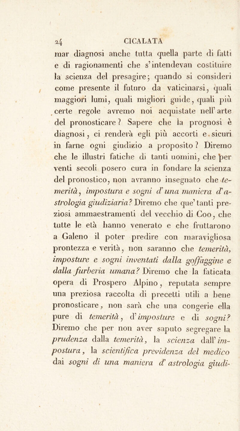 mar diagnosi anche tutta quella parte di fatti e di ragionamenti che s’intendeva!! costituire ìa scienza del presagire * quando si consideri come presente il futuro da vaticinarsi, quali maggiori lumi, quali migliori guide, quali più certe regole avremo noi acquistate nell’ arte del pronosticare ? Sapere che ìa prognosi è diagnosi, ci renderà egli più accorti e sicuri in farne ogni giudizio a proposito ? Diremo che le illustri fatiche di tanti uomini, che per venti secoli posero cura in fondare la scienza del pronostico, non avranno insegnato che te- merità, impostura e sogni d una maniera d a- strologia giudiziaria? Diremo che que’ tanti pre- ziosi ammaestramenti del vecchio di Coo, che tutte le età hanno venerato e che fruttarono a Galeno il poter predire con maravigliosa prontezza e verità , non saranno che temerità, imposture e sogni inventati dalla goffaggine e dalla furberia umana ? Diremo che la faticata opera di Prospero Alpino, reputata sempre una preziosa raccolta di precetti utili a bene pronosticare, non sarà che una congerie ella pure di temerità, d’imposture e di sogni? Diremo che per non aver saputo segregare la prudenza dalla temerità, la scienza àd\V im- postura, la scientifica previdenza del medico dai sogni di una maniera d astrologia giudi-■