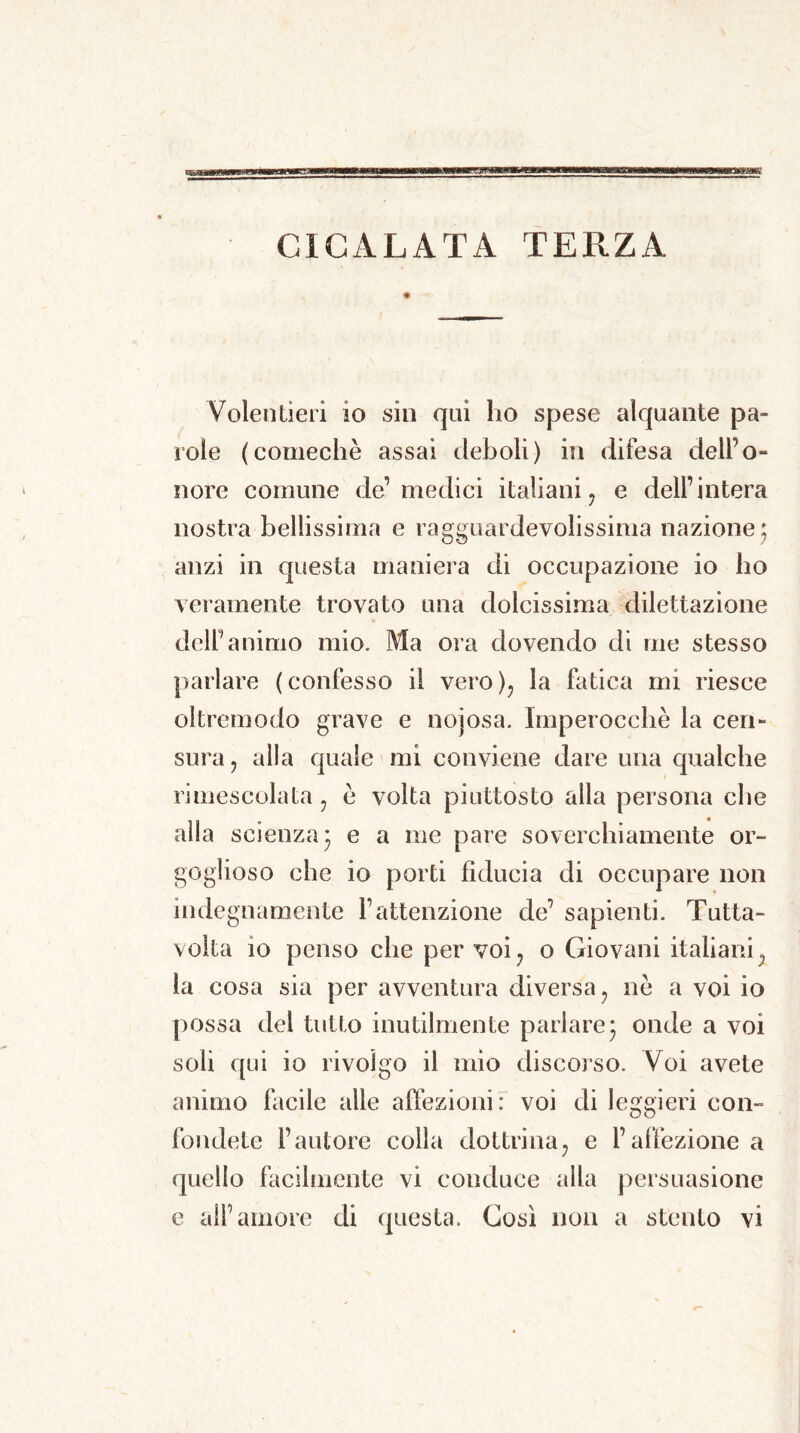 CICALATA TERZA Volentieri io sin qui ho spese alquante pa- role (comechè assai deboli) in difesa dell’o- nore comune de1 medici italiani , e dell’intera nostra bellissima e ragguardevolissima nazione ; anzi in questa maniera di occupazione io ho veramente trovato una dolcissima dilettazione dell’animo mio. Ma ora dovendo di me stesso parlare (confesso il vero), la fatica mi riesce oltremodo grave e nojosa. Imperocché la cen- sura, alla quale mi conviene dare una qualche rimescolata, è volta piuttosto alla persona che alla scienza 3 e a me pare soverchiamente or- goglioso che io porti fiducia di occupare non indegnamente l’attenzione de’ sapienti. Tutta- volta io penso che per voi, o Giovani italiani, la cosa sia per avventura diversa, nè a voi io possa del tutto inutilmente parlare 3 onde a voi soli qui io rivolgo il mio discorso. Voi avete animo facile alle affezioni: voi di leggieri con- fondete l’autore colla dottrina, e l’affezione a quello facilmente vi conduce alla persuasione e all’amore di questa. Così non a stento vi