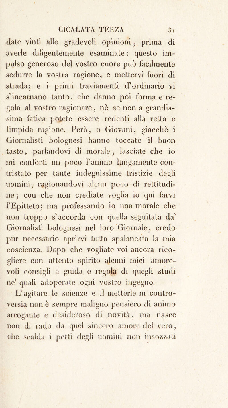 date vinti alle gradevoli opinioni , prima di averle diligentemente esaminate : questo im- pulso generoso del vostro cuore può facilmente sedurre la vostra ragione, e mettervi fuori di strada• e i primi traviamenti cl1 ordinario vi s’incarnano tanto, die danno poi forma e re- gola al vostro ragionare, nè se non a grandis- sima fatica potete essere redenti alla retta e limpida ragione. Però, o Giovani, giacche i Giornalisti bolognesi hanno toccato il buon tasto, parlandovi di morale, lasciate che io mi conforti un poco l’animo lungamente con- tristato per tante indegnissime tristizie degli uomini, ragionandovi alcun poco di rettitudi- ne } con che non crediate voglia io qui farvi l’Epitteto; ma professando io una morale che non troppo s’accorda con quella seguitata da’ Giornalisti bolognesi nel loro Giornale, credo pur necessario aprirvi tutta spalancata la mia coscienza. Dopo che vogliate voi ancora rico- gliere con attento spirito alcuni miei amore- voli consigli a guida e regola di quegli studi ne’ quali adoperate ogni vostro ingegno. L’agitare le scienze e il metterle in contro- versia non è sempre maligno pensiero di animo arrogante e desideroso di novità, ma nasce non di rado da quel sincero amore del vero, che scalda i petti degli uomini non insozzati