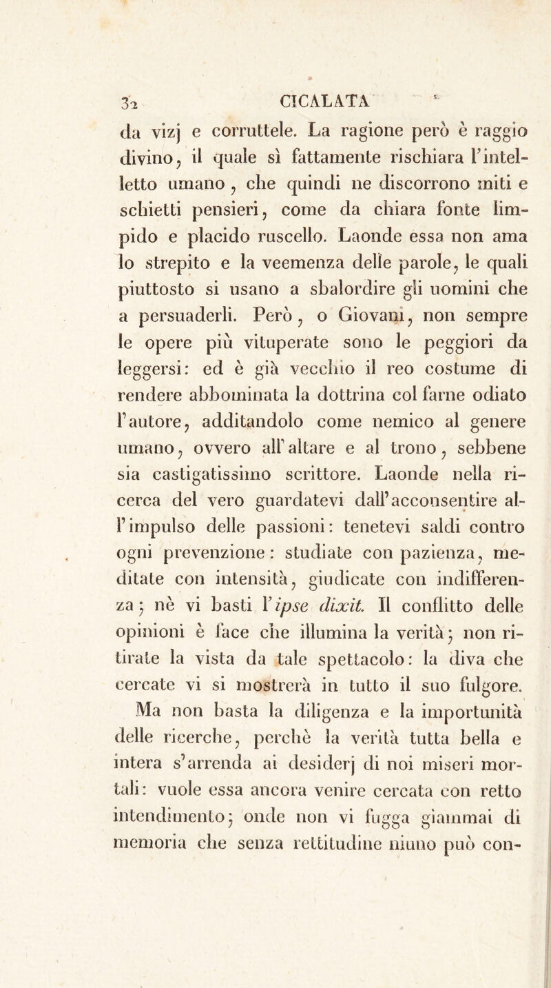 da vizj e corruttele. La ragione però è raggio divino ? il quale sì fattamente rischiara Vintel- letto umano 7 che quindi ne discorrono miti e schietti pensieri 7 come da chiara fonte lim- pido e placido ruscello. Laonde essa non ama lo strepito e la veemenza delle parole7 le quali piuttosto si usano a sbalordire gli uomini che a persuaderli. Però 7 o Giovani ? non sempre le opere più vituperate sono le peggiori da leggersi: ed è già vecchio il reo costume di rendere abbominata la dottrina col farne odiato l’autore, additandolo come nemico al genere umano, ovvero all'altare e al trono, sebbene sia castigatissimo scrittore. Laonde nella ri- cerca del vero guardatevi dall’acconsentire ai- f impulso delle passioni : tenetevi saldi contro ogni prevenzione: studiate con pazienza, me- ditate con intensità , giudicate con indifferen- za- nè vi basti Y ipse dixìt. Il conflitto delle opinioni è face che illumina la verità 3 non ri- tirate la vista da tale spettacolo: la diva che cercate vi si mostrerà in tutto il suo fulgore. Ma non basta la diligenza e la importunità delle ricerche ; perchè la verità tutta bella e intera s’arrenda ai desiderj di noi miseri mor- tali: vuole essa ancora venire cercata con retto intendimento 5 onde non vi fugga giammai di memoria che senza rettitudine niuno può con-