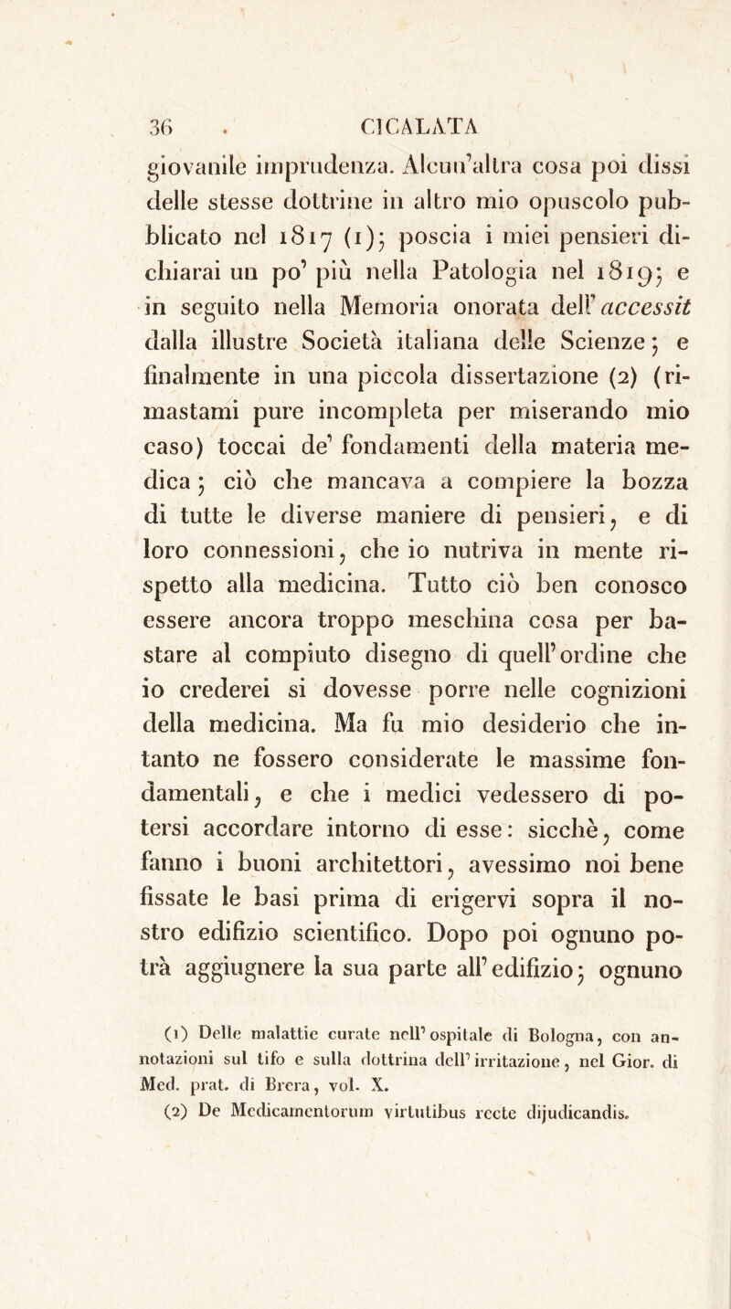 giovanile imprudenza. Alcun’altra cosa poi dissi delle stesse dottrine in altro mio opuscolo pub- blicato nel 1817 (1)3 poscia i miei pensieri di- chiarai un po’ più nella Patologia nel 18195 e in seguito nella Memoria onorata dell’ accessit dalla illustre Società italiana delle Scienze ; e finalmente in una piccola dissertazione (2) (ri- mastami pure incompleta per miserando mio caso) toccai de’ fondamenti della materia me- dica 3 ciò che mancava a compiere la bozza di tutte le diverse maniere di pensieri, e di loro connessioni , che io nutriva in mente ri- spetto alla medicina. Tutto ciò ben conosco essere ancora troppo meschina cosa per ba- stare al compiuto disegno di quell’ordine che io crederei si dovesse porre nelle cognizioni della medicina. Ma fu mio desiderio che in- tanto ne fossero considerate le massime fon- damentali, e che i medici vedessero di po- tersi accordare intorno di esse : sicché, come fanno i buoni architettori, avessimo noi bene fissate le basi prima di erigervi sopra il no- stro edifizio scientifico. Dopo poi ognuno po- trà aggiugnere la sua parte all’ edifizio 3 ognuno (1) Delle malattie curate nell’ospitale di Bologna, con an- notazioni sul tifo e sulla dottrina dell’ irritazione, nel Gior. di Med. prat. di Brera, voi. X. (2) De Medicarncntorum virtulibus recte dijudicandis.