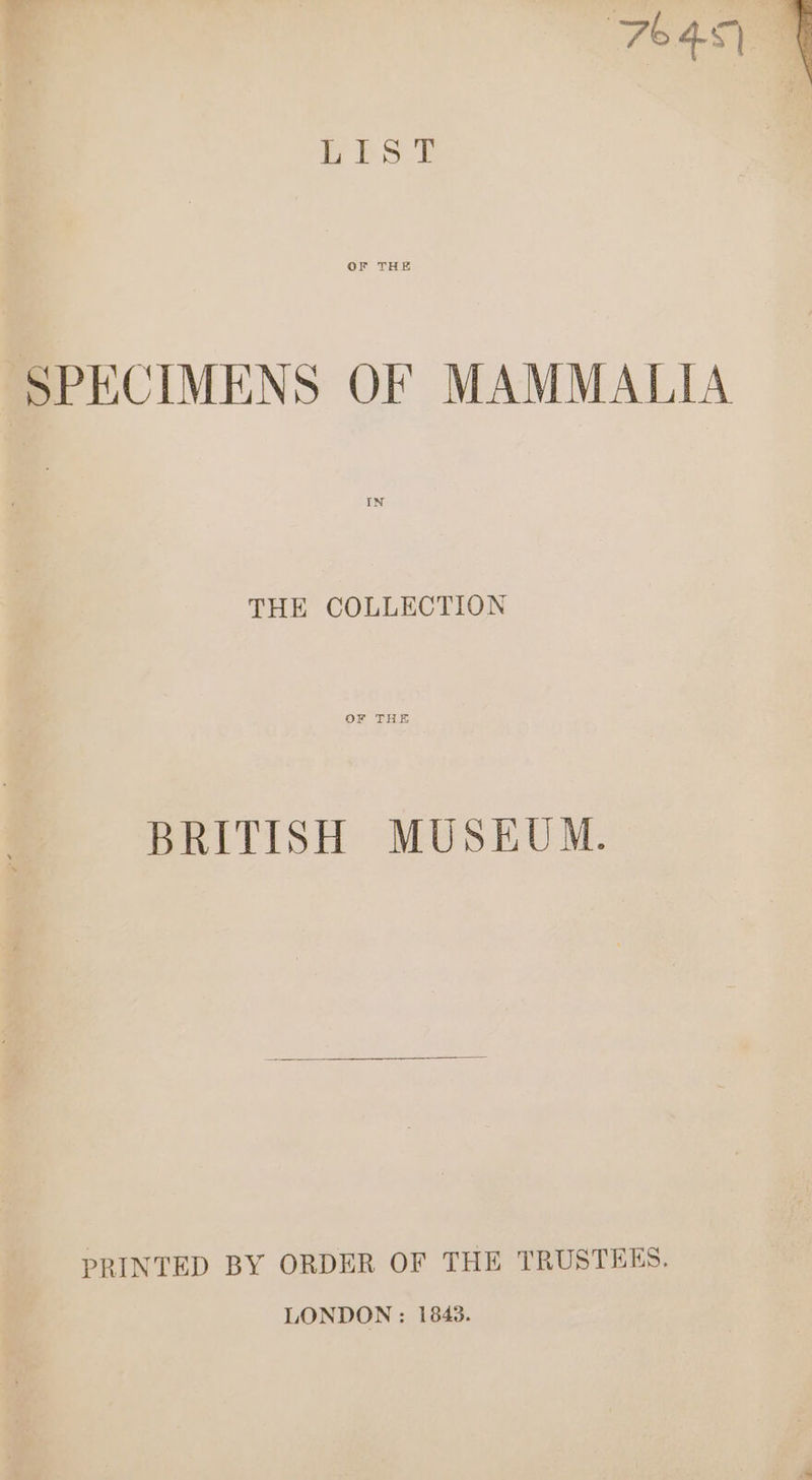 ‘764s \ OF THE SPECIMENS OF MAMMALIA IN THE COLLECTION BRITISH MUSEUM. PRINTED BY ORDER OF THE TRUSTEES. LONDON : 1843.