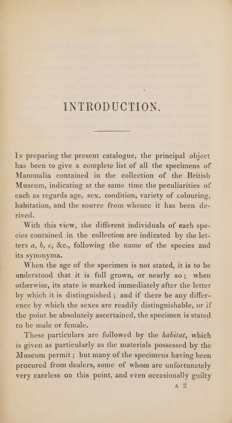 INTRODUCTION. In preparing the present catalogue, the principal object has been to give a complete list of all the specimens of Mammalia contained in the collection of the British Museum, indicating at the same time the peculiarities of each as regards age, sex, condition, variety of colouring, habitation, and the source from whence it has been de- rived. With this view, the different individuals of each spe- cies contained in the collection are indicated by the let- ters a, b, c, &amp;c., following the name of the species and its synonyma. When the age of the specimen is not stated, it is to be understood that it is full grown, or nearly so; when otherwise, its state is marked immediately after the letter by which it is distinguished ; and if there be any differ- ence by which the sexes are readily distinguishable, or if the point be absolutely ascertained, the specimen is stated to be male or female. These particulars are followed by the habitat, which is given as particularly as the materials possessed by the Museum permit; but many of the specimens having been procured from dealers, some of whom are unfortunately very careless on this point, and even occasionally guilty Az