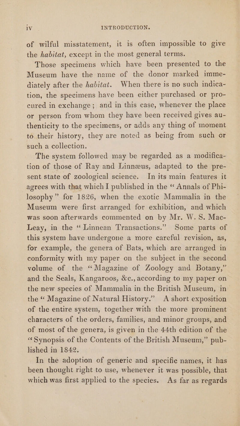 of wilful misstatement, it is often impossible to give the habitat, except in the most general terms. Those specimens which have been presented to the Museum have the name of the donor marked imme- diately after the habitat. When there is no such indica- tion, the specimens have been either purchased or pro- cured in exchange; and in this case, whenever the place or person from whom they have been received gives au- thenticity to the specimens, or adds any thing of moment to their history, they are noted as being from such or such a collection. The system followed may be regarded as a modifica- tion of those of Ray and Linnzeus, adapted to the pre- sent state of zoological science. In its main features it agrees with that which I published in the “ Annals of Phi- losophy ” for 1826, when the exotic Mammalia in the Museum were first arranged for exhibition, and which was soon afterwards commented on by Mr. W.S. Mac- Leay, in the ‘“ Linnean Transactions.” Some parts of this system have undergone a more careful revision, as, for example, the genera of Bats, which are arranged in conformity with my paper on the subject in the second volume of the “Magazine of Zoology and Botany,” and the Seals, Kangaroos, &amp;c., according to my paper on the new species of Mammalia in the British Museum, in the “ Magazine of Natural History.” A short exposition of the entire system, together with the more prominent characters of the orders, families, and minor groups, and of most of the genera, is given in the 44th edition of the «Synopsis of the Contents of the British Museum,” pub- lished in 1842. In the adoption of generic and specific names, it has been thought right to use, whenever it was possible, that which was first applied to the species. As far as regards