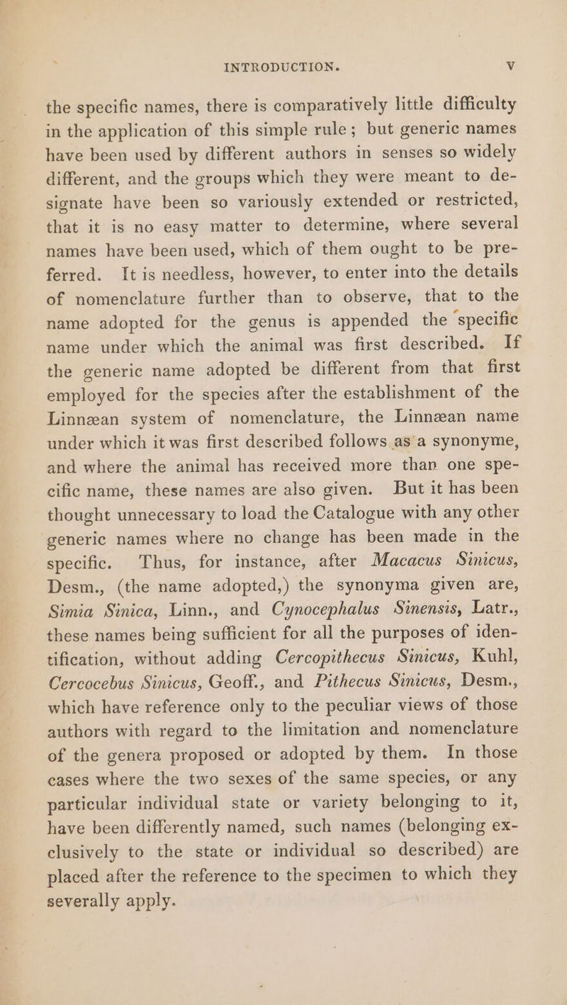 the specific names, there is comparatively little difficulty in the application of this simple rule; but generic names have been used by different authors in senses so widely different, and the groups which they were meant to de- signate have been so variously extended or restricted, that it is no easy matter to determine, where several names have been used, which of them ought to be pre- ferred. It is needless, however, to enter into the details of nomenclature further than to observe, that to the name adopted for the genus is appended the ‘specific name under which the animal was first described. If the generic name adopted be different from that first employed for the species after the establishment of the Linnean system of nomenclature, the Linnean name under which it was first described follows asa synonyme, and where the animal has received more than one spe- cific name, these names are also given. But it has been thought unnecessary to load the Catalogue with any other generic names where no change has been made in the specific. Thus, for instance, after Macacus Sinicus, Desm., (the name adopted,) the synonyma given are, Simia Sinica, Linn., and Cynocephalus Sinensis, Latr., these names being sufficient for all the purposes of iden- tification, without adding Cercopithecus Sinicus, Kuhl, Cercocebus Sinicus, Geoff., and Pithecus Sinicus, Desm., which have reference only to the peculiar views of those authors with regard to the limitation and nomenclature of the genera proposed or adopted by them. In those cases where the two sexes of the same species, or any particular individual state or variety belonging to it, have been differently named, such names (belonging ex- clusively to the state or individual so described) are placed after the reference to the specimen to which they severally apply.