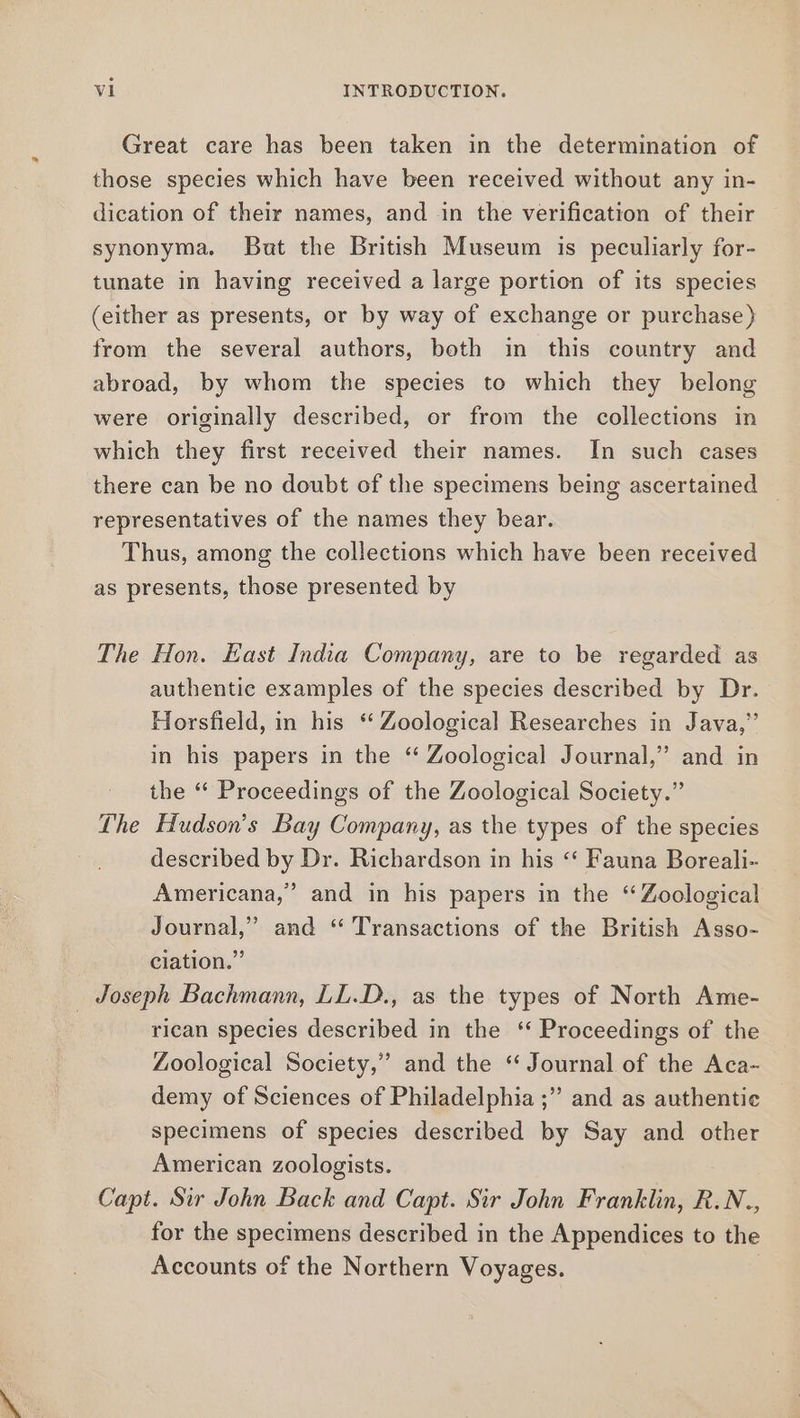 Great care has been taken in the determination of those species which have been received without any in- dication of their names, and in the verification of their synonyma. But the British Museum is peculiarly for- tunate in having received a large portion of its species (either as presents, or by way of exchange or purchase) from the several authors, both in this country and abroad, by whom the species to which they belong were originally described, or from the collections in which they first received their names. In such cases there can be no doubt of the specimens being ascertained representatives of the names they bear. Thus, among the collections which have been received as presents, those presented by The Hon. East India Company, are to be regarded as authentic examples of the species described by Dr. Horsfield, in his ‘ Zoological Researches in Java,” in his papers in the “ Zoological Journal,” and in the ‘ Proceedings of the Zoological Society.” The Hudson's Bay Company, as the types of the species described by Dr. Richardson in his ‘‘ Fauna Boreali- Americana,” and in his papers in the “Zoological Journal,” and “ Transactions of the British Asso- ciation.” _ Joseph Bachmann, LL.D., as the types of North Ame- rican species described in the ‘ Proceedings of the Zoological Society,” and the “ Journal of the Aca- demy of Sciences of Philadelphia ;” and as authentic specimens of species described by Say and other American zoologists. Capt. Sir John Back and Capt. Sir John Franklin, R.N., for the specimens described in the Appendices to the Accounts of the Northern Voyages.