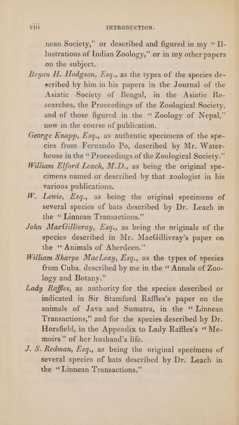 nean Society,” or described and figured in my “ II- lustrations of Indian Zoology,” or in my other papers on the subject. Bryan H. Hodgson, Esq., as the types of the species de- scribed by him in his papers in the Journal of the Asiatic Society of Bengal, in the Asiatic Re- searches, the Proceedings of the Zoological Society, and of those figured in the “ Zoology of Nepal,” now in the course of publication. George Knapp, Esq., as authentic specimens of the spe- cies from Fernando Po, described by Mr. Water- house in the “‘ Proceedings of the Zoological Society.” William Elford Leach, M.D., as being the original spe- cimens named or described by that zoologist in his various publications. W. Lewis, Esq., as being the original specimens of several species of bats described by Dr. Leach in the “ Linnean Transactions.” John MacGillivray, Esq., as being the originals of the species described in Mr. MacGillivray’s paper on the “* Animals of Aberdeen.” Wilham Sharpe Macleay, Esq., as the types of species from Cuba, described by me in the “ Annals of Zoo- | logy and Botany.” Lady Raffles, as authority for the species described or indicated in Sir Stamford Raffles’s paper on the animals of Java and Sumatra, in the “ Linnean Transactions,” and for the species described by Dr. Horsfield, in the Appendix to Lady Raffles’s “ Me- moirs” of her husband’s life. J. S. Redman, Esq., as being the original specimens of several species of bats described by Dr. Leach in the “Linnean Transactions.”