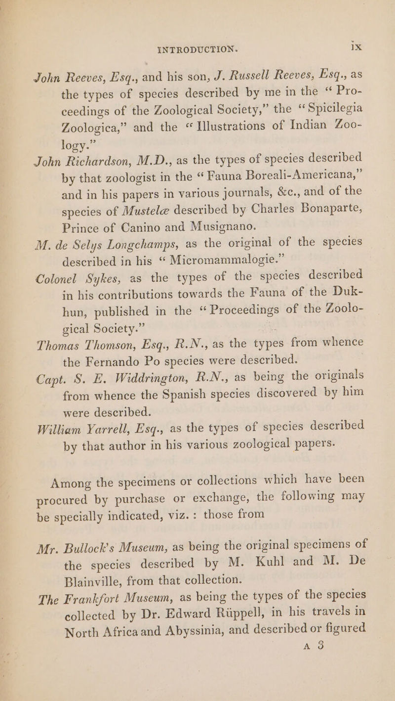 John Reeves, Esq., and his son, J. Russell Reeves, Esq., as the types of species described by me in the “ Pro- ceedings of the Zoological Society,” the “ Spicilegia Zoologica,” and the “ Illustrations of Indian Zoo- logy.” John Richardson, M.D., as the types of species described by that zoologist in the “ Fauna Boreali- Americana,” and in his papers in various journals, &amp;c., and of the species of Mustele described by Charles Bonaparte, Prince of Canino and Musignano. M. de Selys Longchamps, as the original of the species described in his “ Micromammalogie.” Colonel Sykes, as the types of the species described in his contributions towards the Fauna of the Duk- hun, published in the “Proceedings of the Zoolo- gical Society.” Thomas Thomson, Esq., R.N., as the types from whence the Fernando Po species were described. Capt. S. E. Widdrington, R.N., as being the originals from whence the Spanish species discovered by him were described. William Yarrell, Esq., as the types of species described by that author in his various zoological papers. Among the specimens or collections which have been procured by purchase or exchange, the following may be specially indicated, viz. : those from Mr. Bullock’s Museum, as being the original specimens of the species described by M. Kuhl and M. De Blainville, from that collection. The Frankfort Museum, as being the types of the species collected by Dr. Edward Riippell, in his travels in North Africa and Abyssinia, and described or figured A 3