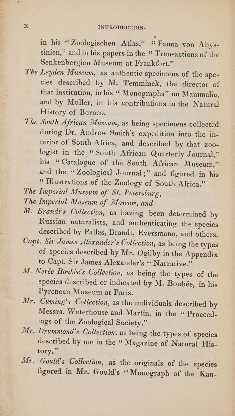 The The The INTRODUCTION. ¢ in his “ Zoologischen Atlas,” ‘Fauna von Abys- sinien,” and in his papers in the “ Transactions of the Senkenbergian Museum at Frankfort.” Leyden Museum, as authentic specimens of the spe- cies described by M. Temminck, the director of that institution, in his “ Monographs” on Mammalia, and by Muller, in his contributions to the Natural History of Borneo. South African Museum, as being specimens collected during Dr. Andrew Smith’s expedition into the in- terior of South Africa, and described by that zoo- logist in the “South African Quarterly Journal,” his “Catalogue of the South African Museum,” and the “ Zoological Journal ;” and figured in his “ Illustrations of the Zoology of South Africa.” Imperial Museum of St. Petersburg, Russian naturalists, and authenticating the species described by Pallas, Brandt, Eversmann, and others. of species described by Mr. Ogilby in the Appendix to Capt. Sir James Alexander’s “ Narrative.” M T. Mr. Mr. species described or indicated by M. Boubée, in his Pyrenean Museum at Paris. Cuming’s Collection, as the individuals described by Messrs. Waterhouse and Martin, in the “ Proceed- ings of the Zoological Society.” Drummond's Collection, as being the types of species described by me in the “ Magazine of Natural His- tory.” Gould’s Collection, as the originals of the species — figured in Mr. Gould’s ‘Monograph of the Kan-