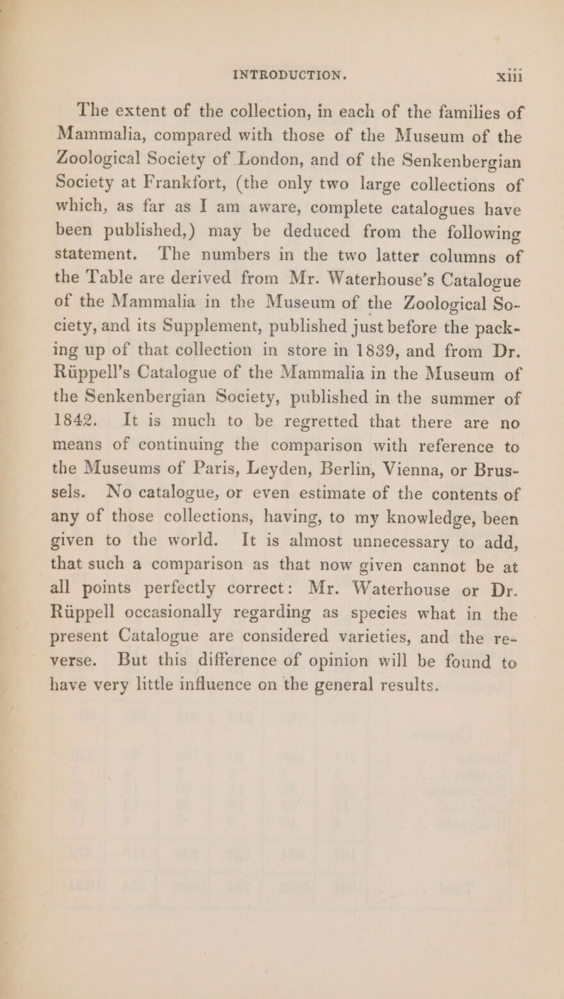 The extent of the collection, in each of the families of Mammalia, compared with those of the Museum of the Zoological Society of London, and of the Senkenbergian Society at Frankfort, (the only two large collections of which, as far as I am aware, complete catalogues have been published,) may be deduced from the following statement. ‘The numbers in the two latter columns of the Table are derived from Mr. Waterhouse’s Catalogue of the Mammalia in the Museum of the Zoological So- ciety, and its Supplement, published just before the pack- ing up of that collection in store in 1839, and from Dr. Riippell’s Catalogue of the Mammalia in the Museum of the Senkenbergian Society, published in the summer of 1842. It is much to be regretted that there are no means of continuing the comparison with reference to the Museums of Paris, Leyden, Berlin, Vienna, or Brus- sels. No catalogue, or even estimate of the contents of any of those collections, having, to my knowledge, been given to the world. It is almost unnecessary to add, that such a comparison as that now given cannot be at all points perfectly correct: Mr. Waterhouse or Dr. Riippell occasionally regarding as species what in the present Catalogue are considered varieties, and the re- verse. But this difference of opinion will be found to have very little influence on the general results.