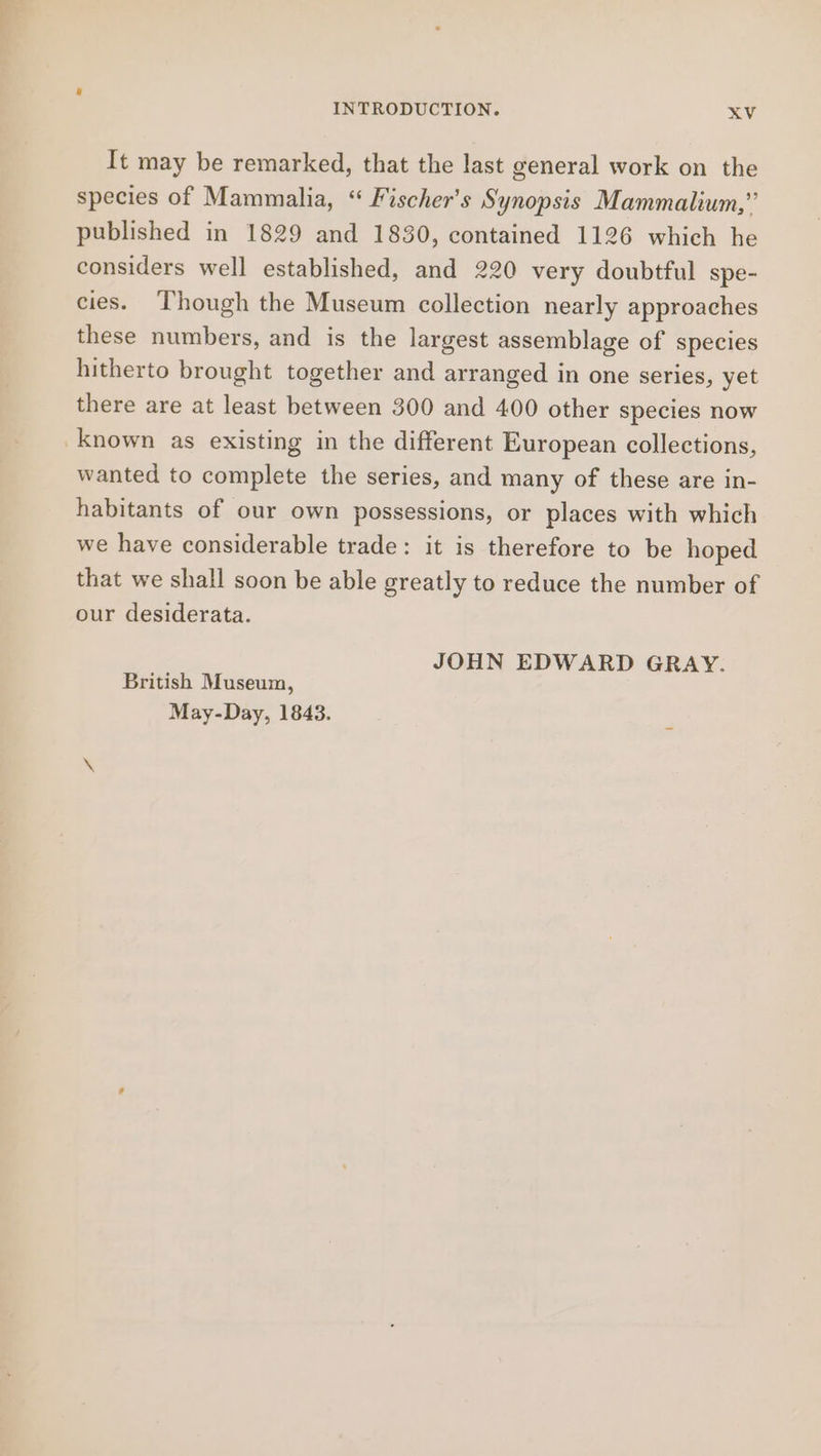 It may be remarked, that the last general work on the species of Mammalia, “ Fischer's Synopsis Mammalium,” published in 1829 and 1830, contained 1126 which he considers well established, and 220 very doubtful spe- cies. Though the Museum collection nearly approaches these numbers, and is the largest assemblage of species hitherto brought together and arranged in one series, yet there are at least between 300 and 400 other species now known as existing in the different European collections, wanted to complete the series, and many of these are in- habitants of our own possessions, or places with which we have considerable trade: it is therefore to be hoped that we shall soon be able greatly to reduce the number of our desiderata. JOHN EDWARD GRAY. British Museum, May-Day, 1843.