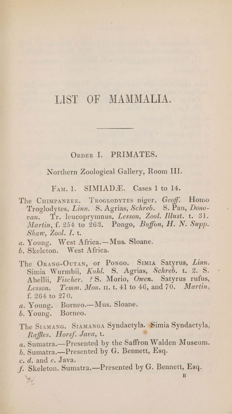 LIST OF MAMMALIA. Orpver I. PRIMATES. Northern Zoological Gallery, Room IIT. Fam. 1. SIMIADZ. Cases 1 to 14. The Cuimpanzrer. ‘TRocropytes niger, Geoff. Homo Troglodytes, Linn. S. Agrias, Schreb. S. Pan, Dono- van. Tr. leucoprymnus, Lesson, Zool. Illust. t. 31. Martin, f. 254 to 263. Pongo, Buffon, H. N. Supp. Shan, Zool. rt. a. Young. West Africa.—Mus. Sloane. 6. Skeleton. West Africa. The Oranc-Ovtan, or Poneo. Simia Satyrus, Linn. Simia Wurmbii, Kuhl. S. Agrias, Schreb. t. 2. S. Abellii, Fischer. ?S. Morio, Owen, Satyrus rufus, Lesson. Temm. Mon. u. t. 41 to 46, and 70. Martin, f. 264 to 270. a. Young. Borneo.—Mus. Sloane. b. Young. Borneo. The Sramanc. SIAMANGA imuae Simia Syndactyla, Raffles. Horsf. Java, t. a. Sumatra.—Presented by the Saffron Walden Museum. b, Sumatra.—Presented by G. Bennett, Esq. c. d. and e. Java. f. Skeleton. Sumatra.—Presented by G. Bennett, Esq. ‘a. B