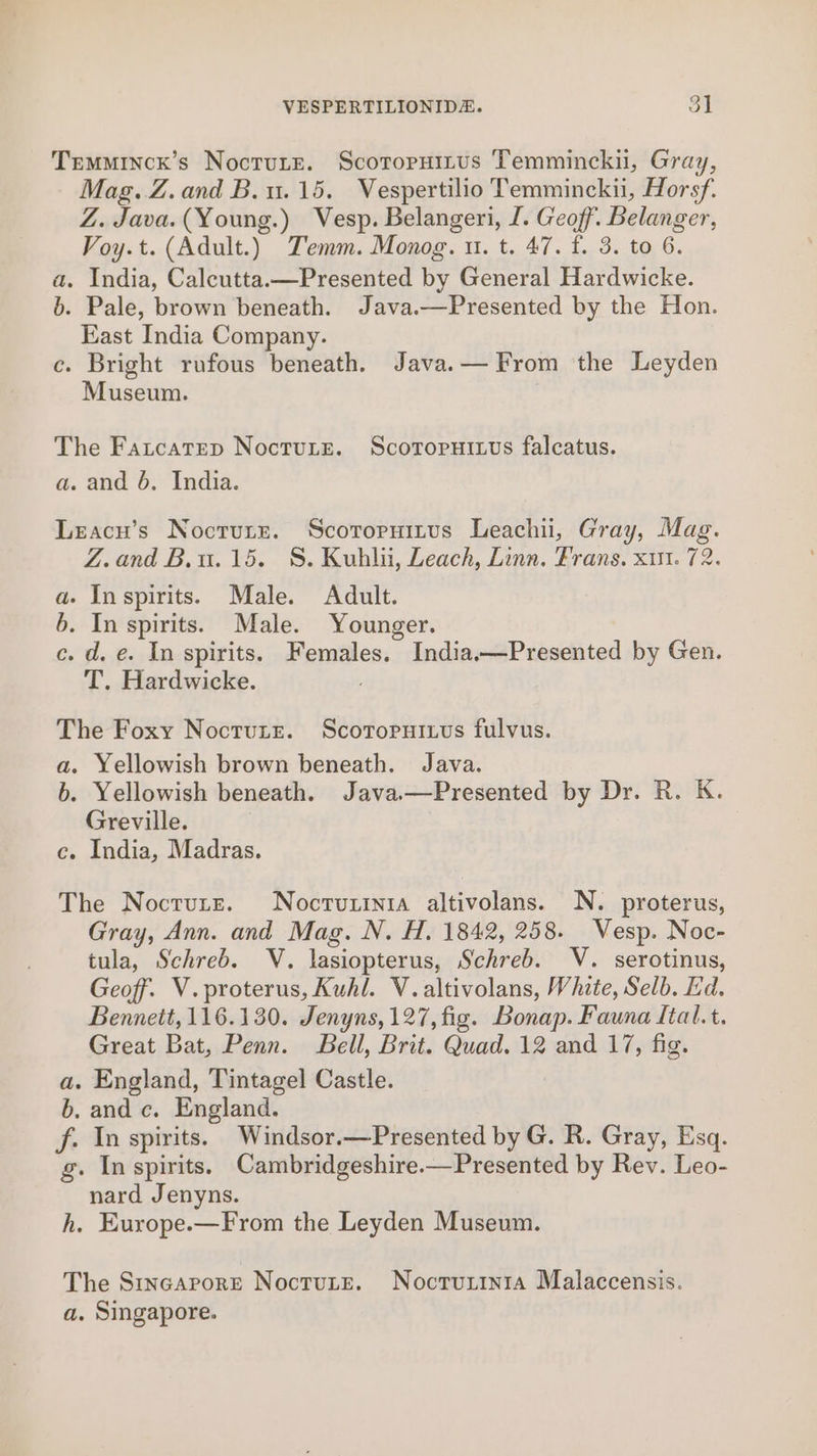 Temminck’s Noctute. Scotopuirus Temmincku, Gray, Mag. Z.and B. 1.15. Vespertilio Temminckii, Horsf. Z. Java. (Young.) Vesp. Belangeri, I. Geoff. Belanger, Voy.t. (Adult.) Temm. Monog. u. t. 47. f. 3. to 6. a. India, Calcutta.—Presented by General Hardwicke. b. Pale, brown beneath. Java.—Presented by the Hon. East India Company. c. Bright rufous beneath. Java.— From the Leyden Museum. The Fatcatep Noctutre. Scororuiuus falcatus. a. and 6. India. Leacn’s Noctutz. Scororuitus Leachii, Gray, Mag. Z.and B.u.15. S. Kuhlii, Leach, Linn, Frans. xut. 72. a. Inspirits. Male. Adult. 6. In spirits. Male. Younger. c. d. e. In spirits. Females. India.—Presented by Gen. T. Hardwicke. : The Foxy Noctute. Scoropuiuus fulvus. a. Yellowish brown beneath. Java. b. Yellowish beneath. Java.—Presented by Dr. R. K. Greville. c. India, Madras. The Noctute. Nocrvuzinia altivolans. N. proterus, Gray, Ann. and Mag. N. H. 1842, 258. Vesp. Noc- tula, Schreb. V. lasiopterus, Schreb. V. serotinus, Geoff. V.proterus, Kuhl. V.altivolans, White, Selb. Ed. Bennett, 116.130. Jenyns, 127, fig. Bonap. Fauna Ital.t. Great Bat, Penn. Bell, Brit. Quad. 12 and 17, fig. a. England, Tintagel Castle. b, and c. England. f. In spirits. Windsor.—Presented by G. R. Gray, Esq. g. In spirits. Cambridgeshire.—Presented by Rev. Leo- nard Jenyns. h. Europe.—From the Leyden Museum. The Stncaporte Noctute. Nocruzinta Malaccensis. a. Singapore.