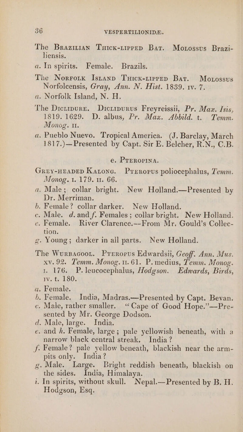 The Brazizian Tuick-tiprpep Bat. Mozossus Brazi- liensis. a. In spirits. Female. Brazils. The Norrorx Istanp Tuicx-tiprep Bat. Motossus Norfolcensis, Gray, Ann. N. Hist. 1839. 1v. 7. a. Norfolk Island, N. H. The Dicurpure. Dicripurvs Freyreissii, Pr. Maz. Isis, 1ST9S1629. D, albus, Pr. Max. Abbild. t. Temm. Monog. Il. a. Pueblo Nuevo. Tropical America. (J. Barclay, March 1817.)—Presented by Capt. Sir E. Belcher, R.N., C.B. e. PTERoPINnA. GREY-HEADED Katone. Przropus poliocephalus, Temm. Monog. 1. 179. u. 66. a. Male; collar bright. New Holland.—Presented by Dr. Merriman. b. Female? collar darker. New Holland. c. Male. d.andf. Females; collar bright. New Holland. e. Female. River Clarence.--From Mr. Gould’s Collec- tion. g. Young; darker in all parts. New Holland. The Wursacoot. Preroprus Edwardsii, Geoff. Ann. Mus. xv. 92. Temm. Monog.u.61. P.medius, Temm. Monog. 1. 176. P.leucocephalus, Hodgson. Edwards, Birds, Iv.te 180. a. Female. b. Female, India, Madras.—Presented by Capt. Bevan. . Male, rather smaller. ‘Cape of Good Hope.”’—Pre- sented by Mr. George Dodson. d. Male, large. India. e. and h. Female, large; pale yellowish beneath, with a narrow black central streak, India? f: Female? pale yellow beneath, blackish near the arm- pits only. India? g. Male. Large. Bright reddish beneath, blackish on the sides. India, Himalaya. . In spirits, without skull. Nepal.—Presented by B. H. Hodgson, Esq. a = Ss Se