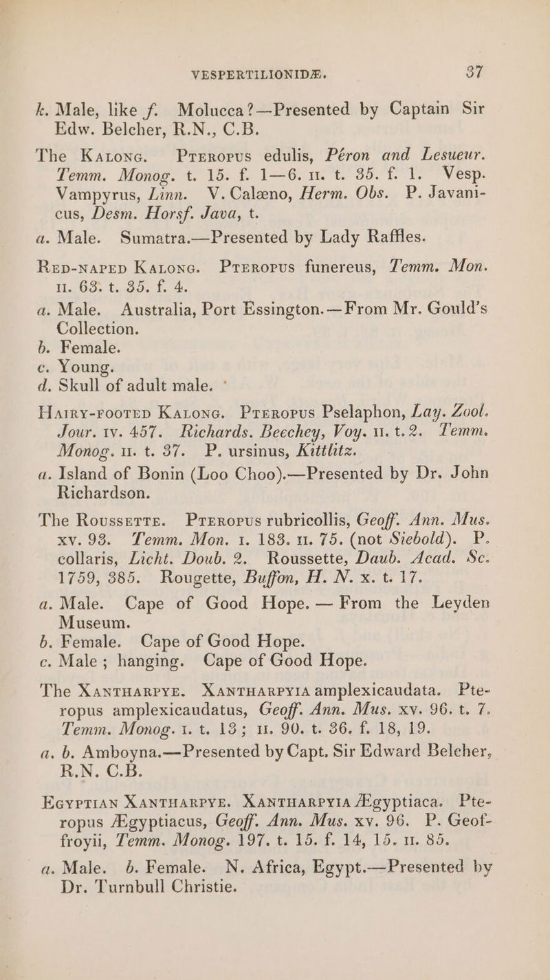 k. Male, like f. Molucea?—Presented by Captain Sir Edw. Belcher, R.N., C.B. The Katone. Prerorvus edulis, Péron and Lesueur. Temm. Monog. t. 15. f. 1—6. u. t. 35. f. 1. Vesp. Vampyrus, Linn. V.Caleno, Herm. Obs. P. Javani- cus, Desm. Horsf. Java, t. a. Male. Sumatra.—Presented by Lady Raffles. Rep-narep Katona. Preropus funereus, Zemm. Mon. fi Go. t.n.coe t.04- a. Male. Australia, Port Essington.—From Mr. Gould’s Collection. b. Female. c. Young. d. Skull of adult male. ° Harry-rooteD Katonc. Preropus Pselaphon, Lay. Zool. Jour. tv. 457. Richards. Beechey, Voy. u.t.2. Temm. Monog. u. t. 37. P. ursinus, Kittlitz. a. Island of Bonin (Loo Choo).—Presented by Dr. John Richardson. The Roussetts. Prerropus rubricollis, Geoff. Ann. Mus. xv. 93. Temm. Mon. 1. 183. u. 75. (not Srebold). P. collaris, Licht. Doub. 2. Roussette, Daub. Acad. Sc. 1759, 385. Rougette, Buffon, H. N. x. t. 17. a. Male. Cape of Good Hope. — From the Leyden Museum. b. Female. Cape of Good Hope. c. Male; hanging. Cape of Good Hope. The XanTHARPYE. XANTHARPYIA amplexicaudata. Pte- ropus amplexicaudatus, Geoff. Ann. Mus. xy. 96. t. 7. Temm. Monog.t. t. 138; u. 90. t. 36. f. 18, 19. a. b. Amboyna.—Presented by Capt. Sir Edward Belcher, R.N. C.B. EceyptTian XANTHARPYE. XANTHARPYIA A’gyptiaca. Pte- ropus Aigyptiacus, Geoff. Ann. Mus. xv. 96. P. Geof- froyii, Temm. Monog. 197. t. 15. f. 14, 15. 1. 85. a. Male. 6. Female. N. Africa, Egypt.—Presented by Dr. Turnbull Christie.