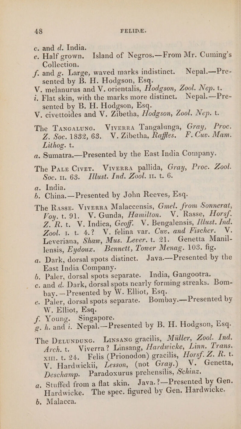 c. and d. India. e. Half grown. Island of Negros.—From Mr. Cuming’s Collection. f. and g. Large, waved marks indistinct. Nepal.—Pre- sented by B. H. Hodgson, Esq. V. melanurus and V. orientalis, Hodgson, Zool. Nep. t. i, Flat skin, with the marks more distinct. Nepal.—Pre- sented by B. H. Hodgson, Esq. V. civettoides and V. Zibetha, Hodgson, Zool. Nep. t. The Taneatunc. Viverra Tangalunga, Gray, Proc. Z. Soc. 1832, 63. WV. Zibetha, Raffles. EF. Cuv. Mam. Lithog. t. a. Sumatra.—Presented by the East India Company. The Pate Crver. Viverra pallida, Gray, Proc. Zool. Soc. 1. 63. Illust. Ind. Zool. 1. t. 6. a. India. 6. China.—Presented by John Reeves, Esq. The Rassz. Viverra Malaccensis, Gmel. from Sonnerat, Voy. t. 91. V. Gunda, Hamilton. V. Rasse, Horsf. Z.R. t. V. Indica, Geoff. V. Bengalensis, /dlust. nd. Zool. 1. t. 4.2 V. felina var. Cuv. and Fischer. V. Leveriana, Shaw, Mus. Lever. t. 21. Genetta Manil- lensis, Eydoux. Bennett, Tower Menag. 108. fig. a. Dark, dorsal spots distinct. Java.—Presented by the East India Company. b. Paler, dorsal spots separate. India, Gangootra. c. and d. Dark, dorsal spots nearly forming streaks. Bom- bay.—Presented by W. Elliot, Esq. e. Paler, dorsal spots separate. Bombay.—Presented by W. Elliot, Esq. f. Young. Singapore. g. h. and i. Nepal.—Presented by B. H. Hodgson, Esq. The Detunpune. Lriysane gracilis, Miiller, Zool. Ind. Arch. t. Viverra? Linsang, Hardwicke, Linn. Trans. xt. t. 24. Felis (Prionodon) gracilis, Horsf. Z. R. t- V. Hardwickii, Zesson, (not Gray.) V. Genetta, Deschamp. Paradoxurus prehensilis, Schinz. a. Stuffed from a flat skin. Java. ?—Presented by Gen. Hardwicke. The spec. figured by Gen. Hardwicke. b. Malacca.