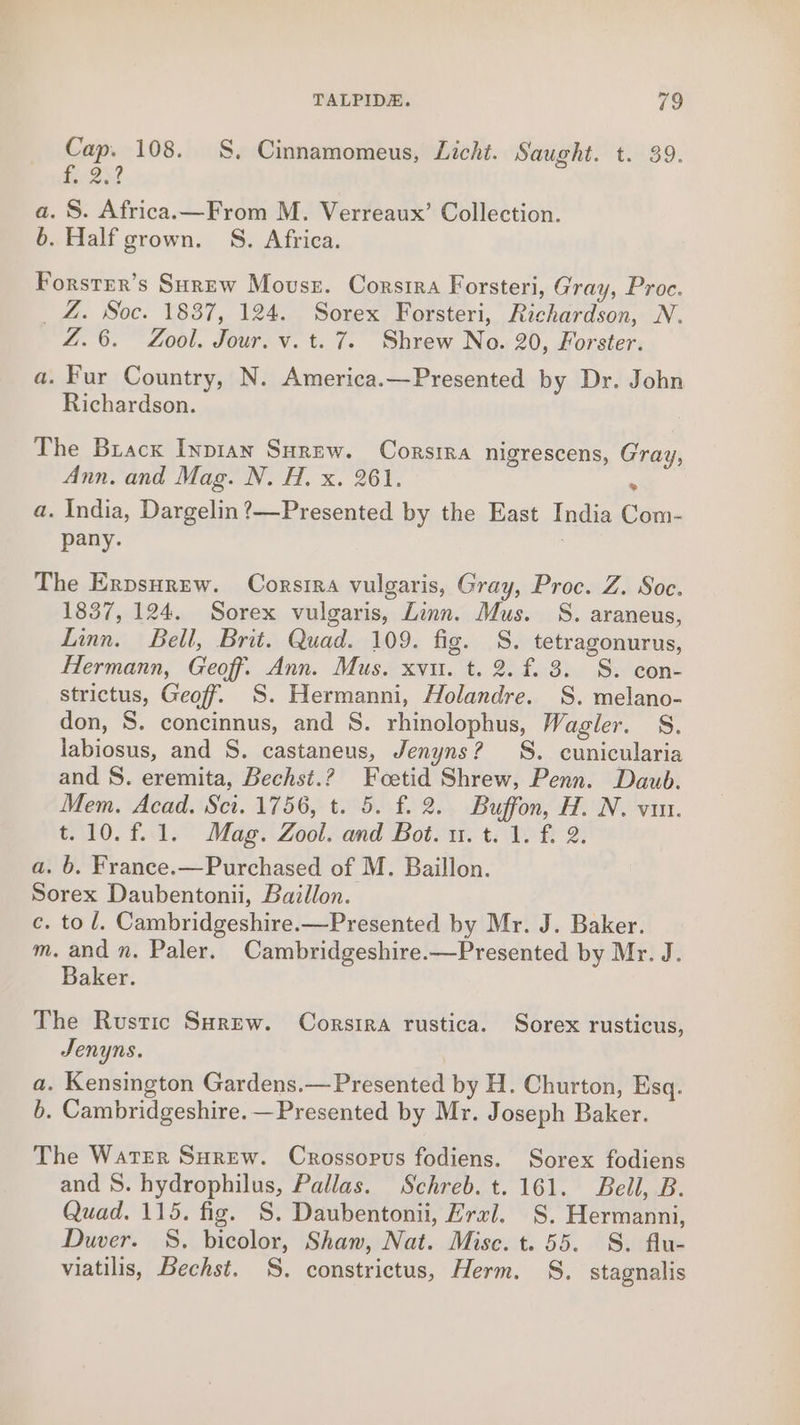 Cap. 108. SS. Cinnamomeus, Licht. Saught. t. 39. i350 a. S. Africa.—From M. Verreaux’ Collection. b. Half grown. S. Africa. Forstrer’s Surew Mouse. Corsira Forsteri, Gray, Proc. _Z. Soc. 1837, 124. Sorex Forsteri, Richardson, N. Z.6. Zool. Jour. v. t. 7. Shrew No. 20, Forster. a. Fur Country, N. America.—Presented by Dr. John Richardson. The Brack Iypian Surew. Corsrra nigrescens, Gray, Ann. and Mag. N. H. x. 261. . a. India, Dargelin?—Presented by the East India Com- pany. : The Erpsurew. Corsira vulgaris, Gray, Proc. Z. Soc. 1837, 124. Sorex vulgaris, Linn. Mus. S. araneus, Linn. Bell, Brit. Quad. 109. fig. S. tetragonurus, Hermann, Geoff. Ann. Mus. xvu. t. 2. f. 3. S. con- strictus, Geoff. S. Hermanni, Holandre. S. melano- don, S. concinnus, and S. rhinolophus, Wagler. S. labiosus, and S. castaneus, Jenyns? SS. cunicularia and S. eremita, Bechst.? Fcoetid Shrew, Penn. Daub. Mem. Acad. Sci. 1756, t. 5. f. 2. Buffon, H. N. vit. t.10.f.1. Mag. Zool. and Bot. u. t. 1. f. 2. a. b. France.—Purchased of M. Baillon. Sorex Daubentonii, Baillon. c. to /. Cambridgeshire.—Presented by Mr. J. Baker. m. and n. Paler. Cambridgeshire.—Presented by Mr. J. Baker. The Rustic SHrew. Corsira rustica. Sorex rusticus, Jenyns. a. Kensington Gardens.—Presented by H. Churton, Esq. b. Cambridgeshire. —Presented by Mr. Joseph Baker. The WatEer Surew. Crossorus fodiens. Sorex fodiens and S. hydrophilus, Pallas. Schreb. t. 161. Bell, B. Quad. 115. fig. S. Daubentonii, Hral. S. Hermanni, Duver. S. bicolor, Shaw, Nat. Mise. t. 55. S. flu- viatilis, Bechst. §S. constrictus, Herm. S. stagnalis