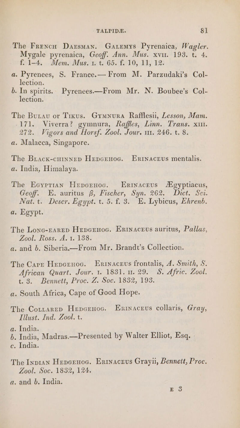 The French Darsman. Gatemys Pyrenaica, AC ape tar pyrenaica, Geoff. Ann. Mus. xvu. 193. f. 1-4. Mem. Mus. 1. t. 65. f. 10, 11, 12. a. Pyrenees, S. Francee— From M. Parzudaki’s Col- lection. 6. In spirits. Pyrenees—From Mr. N. Boubee’s Col- lection. The Burau or Tixus. Gymnura Rafflesii, Lesson, Mam. 171. Viverra? gymnura, Raffles, Linn. Trans. xin. 272. Vigors and Horsf. Zool. Jour. 11. 246. t. 8. a. Malacca, Singapore. The Brack-cHINNED HrepcEHoc. Erinaceus mentalis. a. India, Himalaya. The Eceyptian Hepcruoc. Erinaceus Aigyptiacus, Geof. E. auritus 8, Fischer, Syn. 262. Dict. Sez. Nat. t. Deser. Egypt. t. 5. f. 8. E. Lybicus, Lhrend. a, Egypt. The Lonc-EARED Hepernoc. Erinacrvs auritus, Pallas, Zool. Ross. A. 1. 138. a. and b. Siberiaa—From Mr. Brandt’s Collection. The Carr Hepcenoc. Enrinaceus frontalis, 4. Smith, &amp;. African Quart. Jour. 1. 1831. 1.29. S&amp;. Afric. Zool. t. 3. Bennett, Proc. Z. Soc. 1832, 193. a. South Africa, Cape of Good Hope. The CottarepD Hepcrnoc. Eninacevs collaris, Gray, Illust. Ind. Zool. t. a. India. b. India, Madras.—Presented by Walter Elliot, Esq. | c. India. The Inp1an Hepcrnoc. Ertnaceus Grayil, Bennett, Proc. Zool. Soc. 1882, 124. a. and b. India. E 3