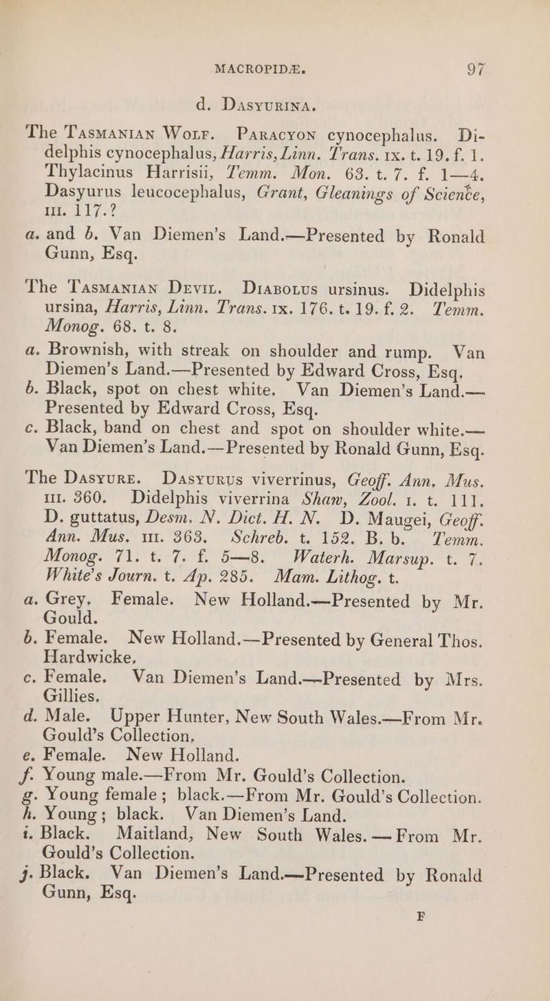 d. Dasyurina. The Tasmantan Worr. Paracyon cynocephalus. Di- delphis cynocephalus, Harris, Linn. Trans. rx. t. 19. f. 1. Thylacinus Harrisii, Temm. Mon. 63. t. 7. f. 1—4,. Dasyurus leucocephalus, Grant, Gleanings of Science, Pee, 217 3? a. and 6. Van Diemen’s Land.—Presented by Ronald Gunn, Esq. The Tasmanian Devin. Drapotvs ursinus. Didelphis ursina, Harris, Linn. Trans. 1x. 176. t.19.f.2. Temm. Monog. 68. t. 8. a. Brownish, with streak on shoulder and rump. Van Diemen’s Land.—Presented by Edward Cross, Esq, 6. Black, spot on chest white. Wan Diemen’s Land.— Presented by Edward Cross, Esq. ce. Black, band on chest and spot on shoulder white.— Van Diemen’s Land.—Presented by Ronald Gunn, Esq. The Dasyurz. Dasyurus viverrinus, Geoff. Ann, Mus. i. 360. Didelphis viverrina Shaw, Zool. 1. t. 111. D. guttatus, Desm. N. Dict. H. N. D. Maugei, Geoff. Ann. Mus. 11. 363. Schreb. t. 152. B.b. Temm. Monog. 71. t. 7. f. 5—8. Waterh. Marsup. t. 7. White's Journ. t. Ap. 285. Mam. Lithog. t. a. Grey, Female. New Holland.—Presented by Mr. Gould. 6. Female. New Holland.—Presented by General Thos. Hardwicke, c. Female. Van Diemen’s Land.—Presented by Mrs. Gillies, d. Male. Upper Hunter, New South Wales.—From Mr. Gould’s Collection. e. Female. New Holland. f. Young male.—From Mr. Gould’s Collection. g. Young female; black.—From Mr. Gould’s Collection. kh. Young; black. Van Diemen’s Land. 1. Black. Maitland, New South Wales. —From Mr. Gould’s Collection. j- Black. Van Diemen’s Land.—Presented by Ronald Gunn, Esq. F