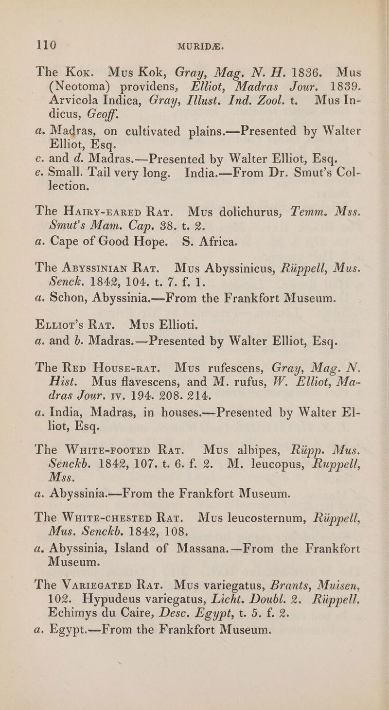 The Kox. Mus Kok, Gray, Mag. N. H. 1836. Mus (Neotoma) providens, Elliot, Madras Jour. 1839. Arvicola Indica, Gray, Illust. Ind. Zool. t. Mus In- dicus, Geoff. a. Madras, on cultivated plains.—Presented by Walter Elliot, Esq. c. and d. Madras.—Presented by Walter Elliot, Esq. e. Small. Tail very long. India.—From Dr. Smut’s Col- lection. The Harry-zarrep Rat. Mus dolichurus, Temm. Mss. Smut’s Mam. Cap. 88. t. 2. a. Cape of Good Hope. S. Africa. The Anysstntan Rat. Mus Abyssinicus, Riippell, Mus. Senck. 1842, 104. t. 7. f. 1. a. Schon, Abyssinia.—From the Frankfort Museum. Exuiot’s Rat. Mus Ellioti. a. and 6. Madras.—Presented by Walter Elliot, Esq. The Rep Hovse-rat. Mus rufescens, Gray, Mag. N. Hist. Mus flavescens, and M. rufus, W. Elliot, Ma- dras Jour. tv. 194. 208. 214. a. India, Madras, in houses.—Presented by Walter E]- liot, Esq. The Wuitr-rootep Rat. Mus albipes, Ripp. Mus. Senckb. 1842, 107. t. 6. f. 2. M. leucopus, Ruppell, Mss. a. Abyssinia.—From the Frankfort Museum. The Wuirz-cnestep Rat. Mus leucosternum, Riippell, Mus. Senckb. 1842, 108. a. Abyssinia, Island of Massana.—From the Frankfort Museum. The VarircateD Rat. Mus variegatus, Brants, Muisen, 102. Hypudeus variegatus, Licht. Doubl. 2. Riippell. Echimys du Caire, Desc. Egypt, t. 5. f. 2. a. Egypt.—From the Frankfort Museum.